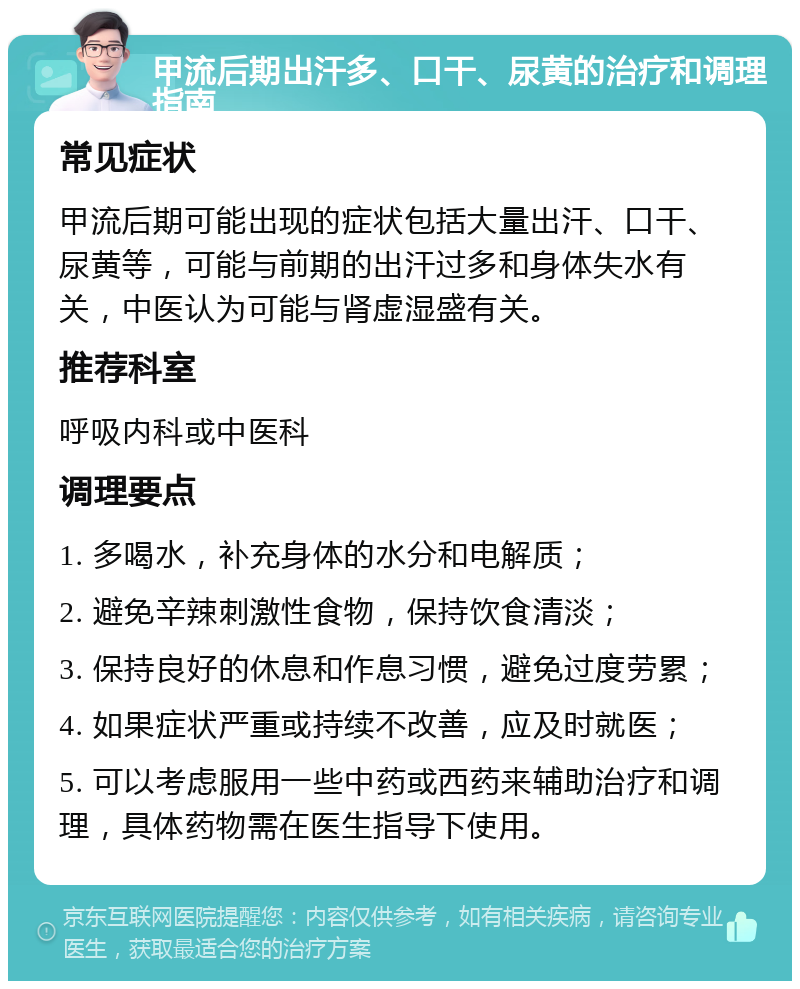 甲流后期出汗多、口干、尿黄的治疗和调理指南 常见症状 甲流后期可能出现的症状包括大量出汗、口干、尿黄等，可能与前期的出汗过多和身体失水有关，中医认为可能与肾虚湿盛有关。 推荐科室 呼吸内科或中医科 调理要点 1. 多喝水，补充身体的水分和电解质； 2. 避免辛辣刺激性食物，保持饮食清淡； 3. 保持良好的休息和作息习惯，避免过度劳累； 4. 如果症状严重或持续不改善，应及时就医； 5. 可以考虑服用一些中药或西药来辅助治疗和调理，具体药物需在医生指导下使用。