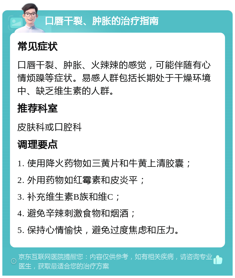 口唇干裂、肿胀的治疗指南 常见症状 口唇干裂、肿胀、火辣辣的感觉，可能伴随有心情烦躁等症状。易感人群包括长期处于干燥环境中、缺乏维生素的人群。 推荐科室 皮肤科或口腔科 调理要点 1. 使用降火药物如三黄片和牛黄上清胶囊； 2. 外用药物如红霉素和皮炎平； 3. 补充维生素B族和维C； 4. 避免辛辣刺激食物和烟酒； 5. 保持心情愉快，避免过度焦虑和压力。