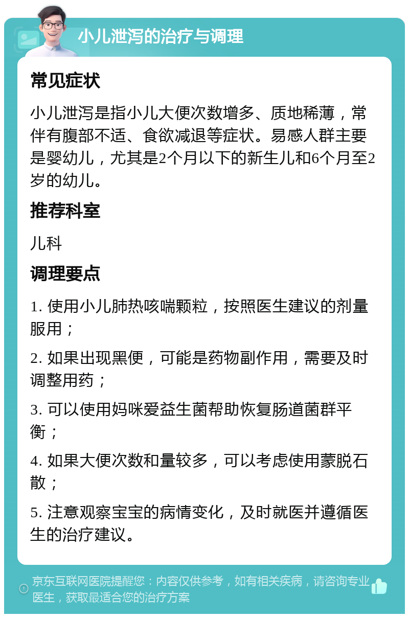 小儿泄泻的治疗与调理 常见症状 小儿泄泻是指小儿大便次数增多、质地稀薄，常伴有腹部不适、食欲减退等症状。易感人群主要是婴幼儿，尤其是2个月以下的新生儿和6个月至2岁的幼儿。 推荐科室 儿科 调理要点 1. 使用小儿肺热咳喘颗粒，按照医生建议的剂量服用； 2. 如果出现黑便，可能是药物副作用，需要及时调整用药； 3. 可以使用妈咪爱益生菌帮助恢复肠道菌群平衡； 4. 如果大便次数和量较多，可以考虑使用蒙脱石散； 5. 注意观察宝宝的病情变化，及时就医并遵循医生的治疗建议。