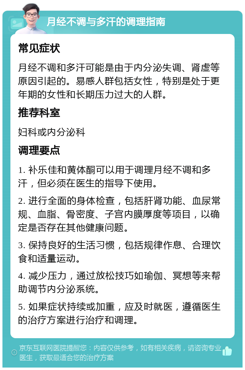 月经不调与多汗的调理指南 常见症状 月经不调和多汗可能是由于内分泌失调、肾虚等原因引起的。易感人群包括女性，特别是处于更年期的女性和长期压力过大的人群。 推荐科室 妇科或内分泌科 调理要点 1. 补乐佳和黄体酮可以用于调理月经不调和多汗，但必须在医生的指导下使用。 2. 进行全面的身体检查，包括肝肾功能、血尿常规、血脂、骨密度、子宫内膜厚度等项目，以确定是否存在其他健康问题。 3. 保持良好的生活习惯，包括规律作息、合理饮食和适量运动。 4. 减少压力，通过放松技巧如瑜伽、冥想等来帮助调节内分泌系统。 5. 如果症状持续或加重，应及时就医，遵循医生的治疗方案进行治疗和调理。