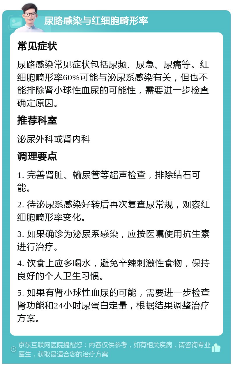 尿路感染与红细胞畸形率 常见症状 尿路感染常见症状包括尿频、尿急、尿痛等。红细胞畸形率60%可能与泌尿系感染有关，但也不能排除肾小球性血尿的可能性，需要进一步检查确定原因。 推荐科室 泌尿外科或肾内科 调理要点 1. 完善肾脏、输尿管等超声检查，排除结石可能。 2. 待泌尿系感染好转后再次复查尿常规，观察红细胞畸形率变化。 3. 如果确诊为泌尿系感染，应按医嘱使用抗生素进行治疗。 4. 饮食上应多喝水，避免辛辣刺激性食物，保持良好的个人卫生习惯。 5. 如果有肾小球性血尿的可能，需要进一步检查肾功能和24小时尿蛋白定量，根据结果调整治疗方案。