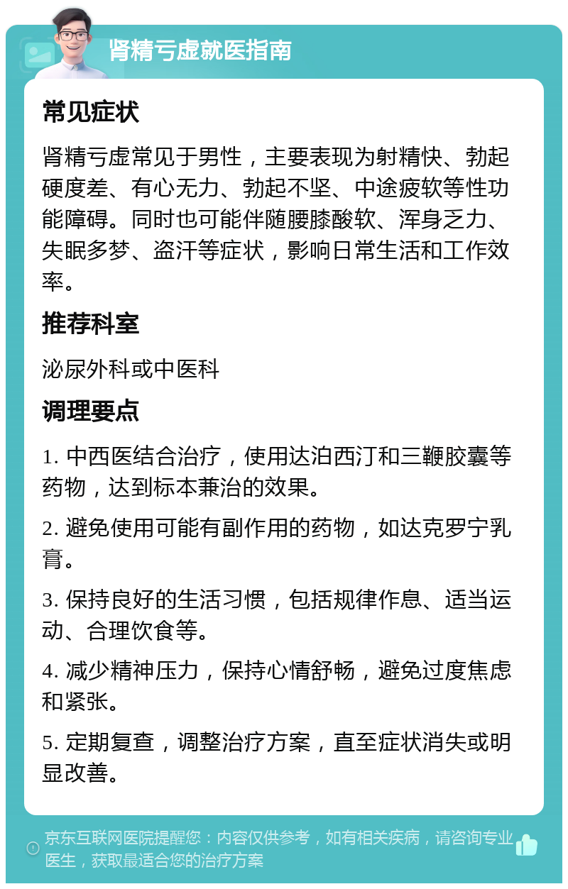 肾精亏虚就医指南 常见症状 肾精亏虚常见于男性，主要表现为射精快、勃起硬度差、有心无力、勃起不坚、中途疲软等性功能障碍。同时也可能伴随腰膝酸软、浑身乏力、失眠多梦、盗汗等症状，影响日常生活和工作效率。 推荐科室 泌尿外科或中医科 调理要点 1. 中西医结合治疗，使用达泊西汀和三鞭胶囊等药物，达到标本兼治的效果。 2. 避免使用可能有副作用的药物，如达克罗宁乳膏。 3. 保持良好的生活习惯，包括规律作息、适当运动、合理饮食等。 4. 减少精神压力，保持心情舒畅，避免过度焦虑和紧张。 5. 定期复查，调整治疗方案，直至症状消失或明显改善。