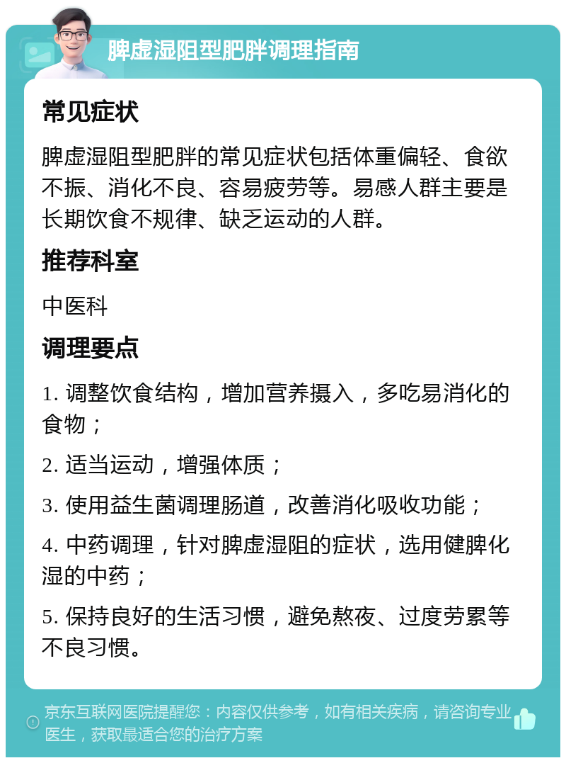 脾虚湿阻型肥胖调理指南 常见症状 脾虚湿阻型肥胖的常见症状包括体重偏轻、食欲不振、消化不良、容易疲劳等。易感人群主要是长期饮食不规律、缺乏运动的人群。 推荐科室 中医科 调理要点 1. 调整饮食结构，增加营养摄入，多吃易消化的食物； 2. 适当运动，增强体质； 3. 使用益生菌调理肠道，改善消化吸收功能； 4. 中药调理，针对脾虚湿阻的症状，选用健脾化湿的中药； 5. 保持良好的生活习惯，避免熬夜、过度劳累等不良习惯。