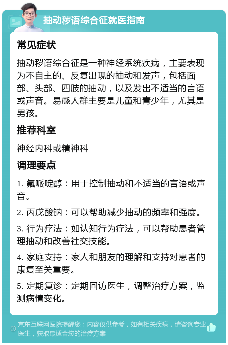 抽动秽语综合征就医指南 常见症状 抽动秽语综合征是一种神经系统疾病，主要表现为不自主的、反复出现的抽动和发声，包括面部、头部、四肢的抽动，以及发出不适当的言语或声音。易感人群主要是儿童和青少年，尤其是男孩。 推荐科室 神经内科或精神科 调理要点 1. 氟哌啶醇：用于控制抽动和不适当的言语或声音。 2. 丙戊酸钠：可以帮助减少抽动的频率和强度。 3. 行为疗法：如认知行为疗法，可以帮助患者管理抽动和改善社交技能。 4. 家庭支持：家人和朋友的理解和支持对患者的康复至关重要。 5. 定期复诊：定期回访医生，调整治疗方案，监测病情变化。