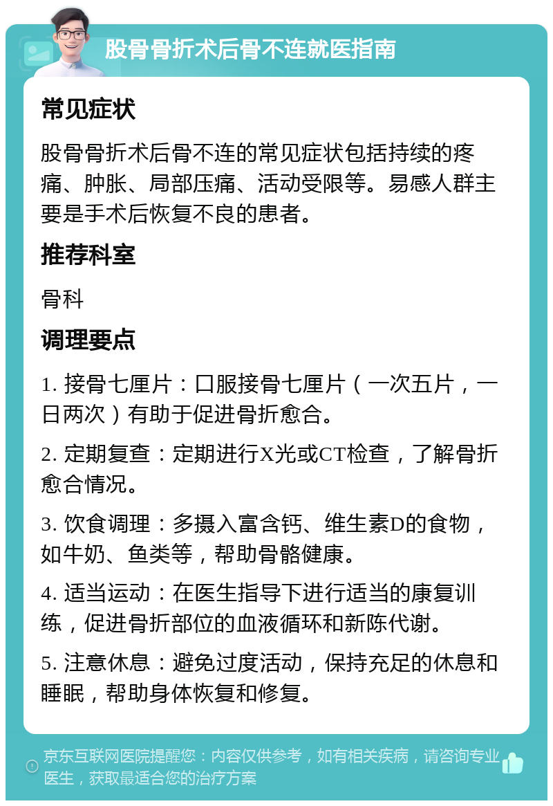 股骨骨折术后骨不连就医指南 常见症状 股骨骨折术后骨不连的常见症状包括持续的疼痛、肿胀、局部压痛、活动受限等。易感人群主要是手术后恢复不良的患者。 推荐科室 骨科 调理要点 1. 接骨七厘片：口服接骨七厘片（一次五片，一日两次）有助于促进骨折愈合。 2. 定期复查：定期进行X光或CT检查，了解骨折愈合情况。 3. 饮食调理：多摄入富含钙、维生素D的食物，如牛奶、鱼类等，帮助骨骼健康。 4. 适当运动：在医生指导下进行适当的康复训练，促进骨折部位的血液循环和新陈代谢。 5. 注意休息：避免过度活动，保持充足的休息和睡眠，帮助身体恢复和修复。