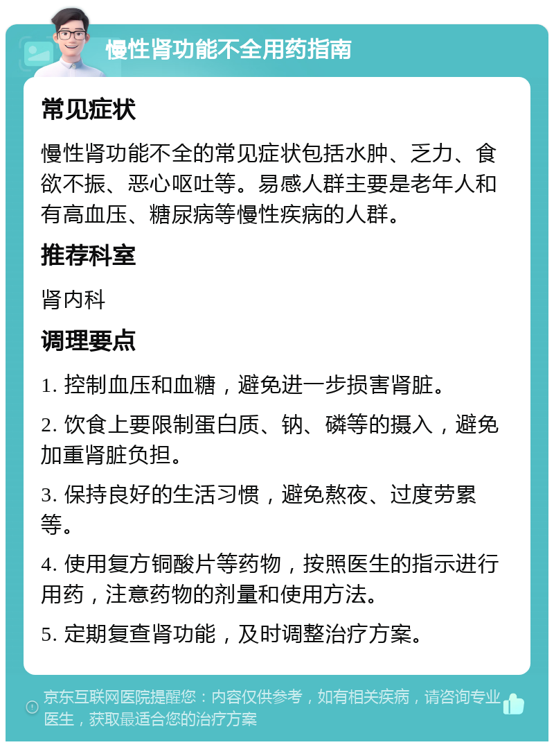 慢性肾功能不全用药指南 常见症状 慢性肾功能不全的常见症状包括水肿、乏力、食欲不振、恶心呕吐等。易感人群主要是老年人和有高血压、糖尿病等慢性疾病的人群。 推荐科室 肾内科 调理要点 1. 控制血压和血糖，避免进一步损害肾脏。 2. 饮食上要限制蛋白质、钠、磷等的摄入，避免加重肾脏负担。 3. 保持良好的生活习惯，避免熬夜、过度劳累等。 4. 使用复方铜酸片等药物，按照医生的指示进行用药，注意药物的剂量和使用方法。 5. 定期复查肾功能，及时调整治疗方案。