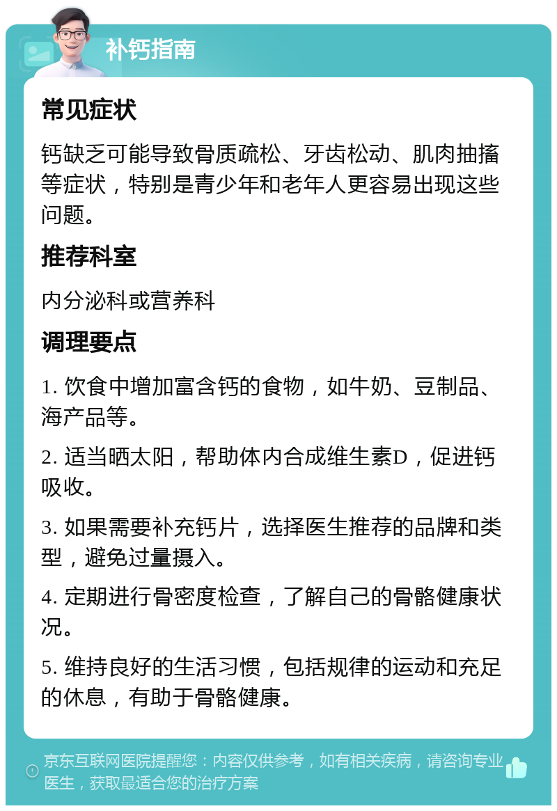 补钙指南 常见症状 钙缺乏可能导致骨质疏松、牙齿松动、肌肉抽搐等症状，特别是青少年和老年人更容易出现这些问题。 推荐科室 内分泌科或营养科 调理要点 1. 饮食中增加富含钙的食物，如牛奶、豆制品、海产品等。 2. 适当晒太阳，帮助体内合成维生素D，促进钙吸收。 3. 如果需要补充钙片，选择医生推荐的品牌和类型，避免过量摄入。 4. 定期进行骨密度检查，了解自己的骨骼健康状况。 5. 维持良好的生活习惯，包括规律的运动和充足的休息，有助于骨骼健康。