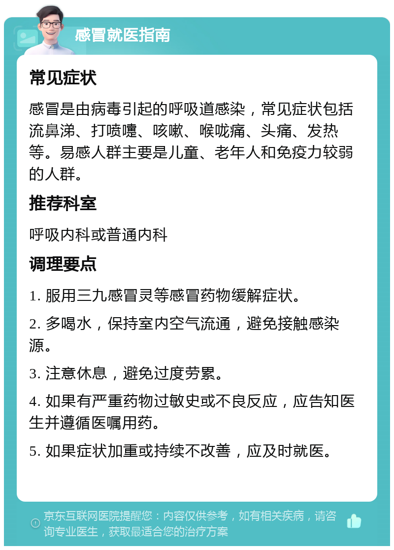 感冒就医指南 常见症状 感冒是由病毒引起的呼吸道感染，常见症状包括流鼻涕、打喷嚏、咳嗽、喉咙痛、头痛、发热等。易感人群主要是儿童、老年人和免疫力较弱的人群。 推荐科室 呼吸内科或普通内科 调理要点 1. 服用三九感冒灵等感冒药物缓解症状。 2. 多喝水，保持室内空气流通，避免接触感染源。 3. 注意休息，避免过度劳累。 4. 如果有严重药物过敏史或不良反应，应告知医生并遵循医嘱用药。 5. 如果症状加重或持续不改善，应及时就医。