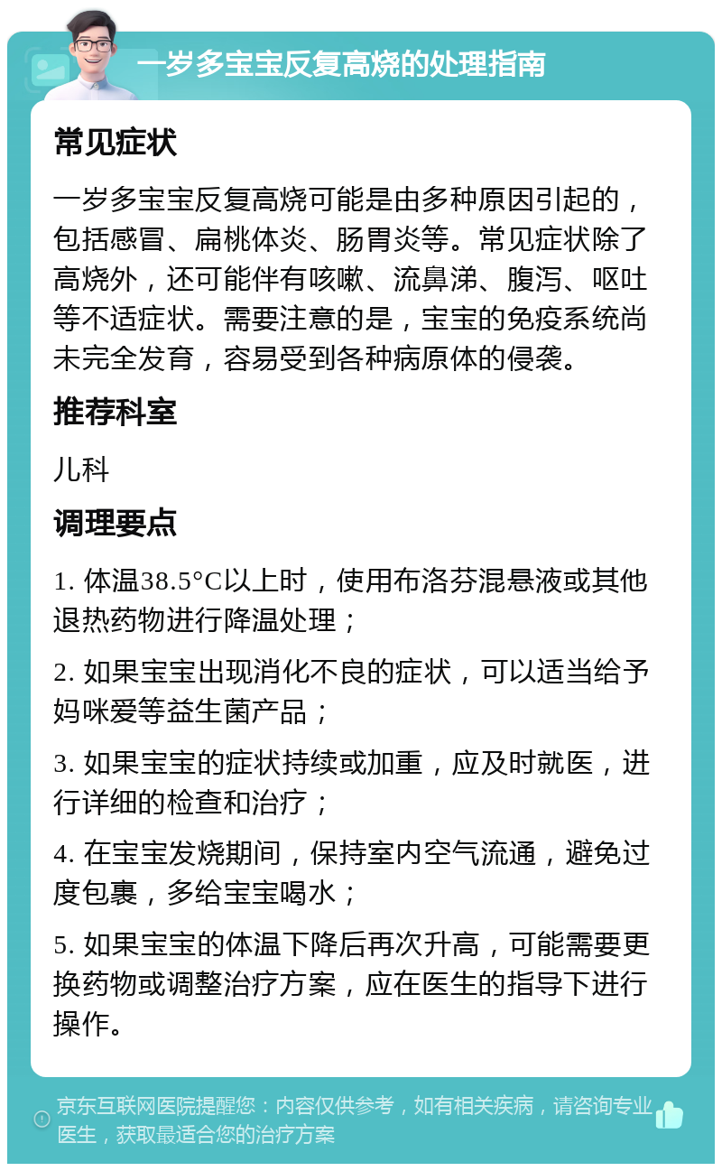 一岁多宝宝反复高烧的处理指南 常见症状 一岁多宝宝反复高烧可能是由多种原因引起的，包括感冒、扁桃体炎、肠胃炎等。常见症状除了高烧外，还可能伴有咳嗽、流鼻涕、腹泻、呕吐等不适症状。需要注意的是，宝宝的免疫系统尚未完全发育，容易受到各种病原体的侵袭。 推荐科室 儿科 调理要点 1. 体温38.5°C以上时，使用布洛芬混悬液或其他退热药物进行降温处理； 2. 如果宝宝出现消化不良的症状，可以适当给予妈咪爱等益生菌产品； 3. 如果宝宝的症状持续或加重，应及时就医，进行详细的检查和治疗； 4. 在宝宝发烧期间，保持室内空气流通，避免过度包裹，多给宝宝喝水； 5. 如果宝宝的体温下降后再次升高，可能需要更换药物或调整治疗方案，应在医生的指导下进行操作。