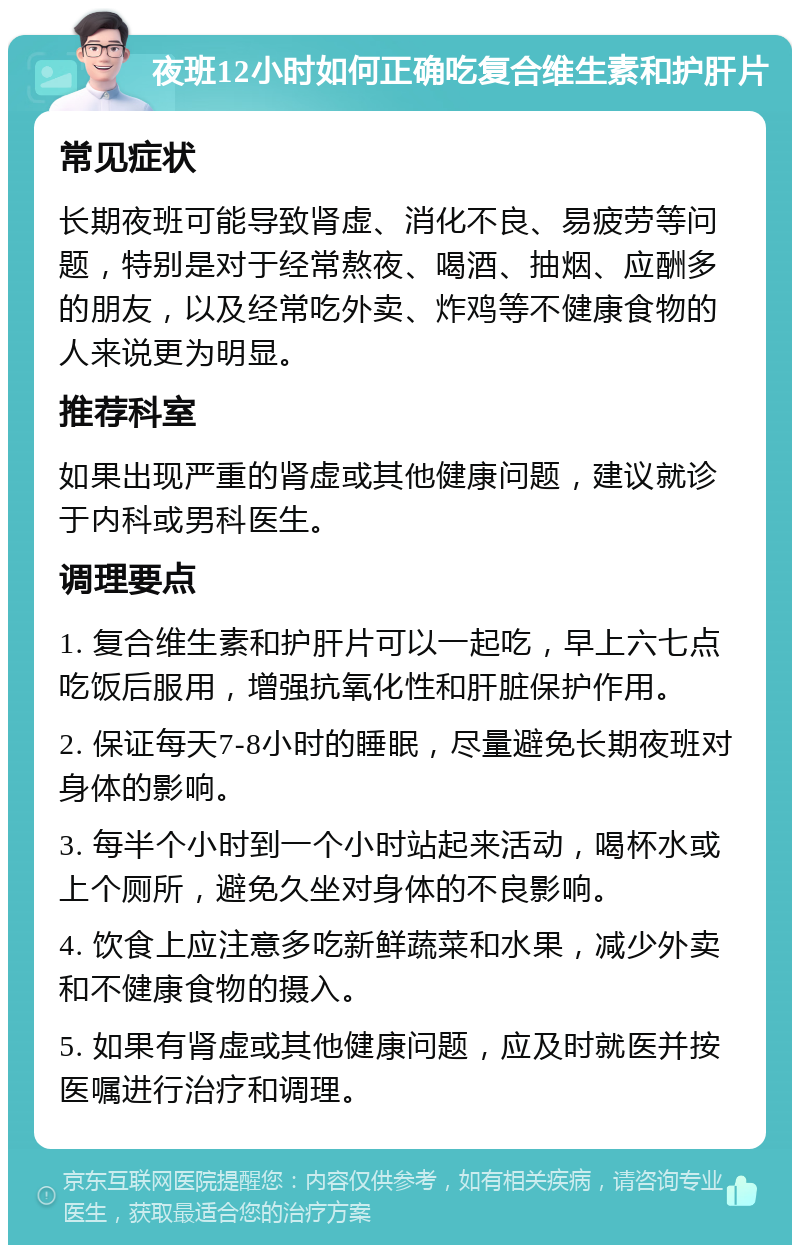 夜班12小时如何正确吃复合维生素和护肝片 常见症状 长期夜班可能导致肾虚、消化不良、易疲劳等问题，特别是对于经常熬夜、喝酒、抽烟、应酬多的朋友，以及经常吃外卖、炸鸡等不健康食物的人来说更为明显。 推荐科室 如果出现严重的肾虚或其他健康问题，建议就诊于内科或男科医生。 调理要点 1. 复合维生素和护肝片可以一起吃，早上六七点吃饭后服用，增强抗氧化性和肝脏保护作用。 2. 保证每天7-8小时的睡眠，尽量避免长期夜班对身体的影响。 3. 每半个小时到一个小时站起来活动，喝杯水或上个厕所，避免久坐对身体的不良影响。 4. 饮食上应注意多吃新鲜蔬菜和水果，减少外卖和不健康食物的摄入。 5. 如果有肾虚或其他健康问题，应及时就医并按医嘱进行治疗和调理。