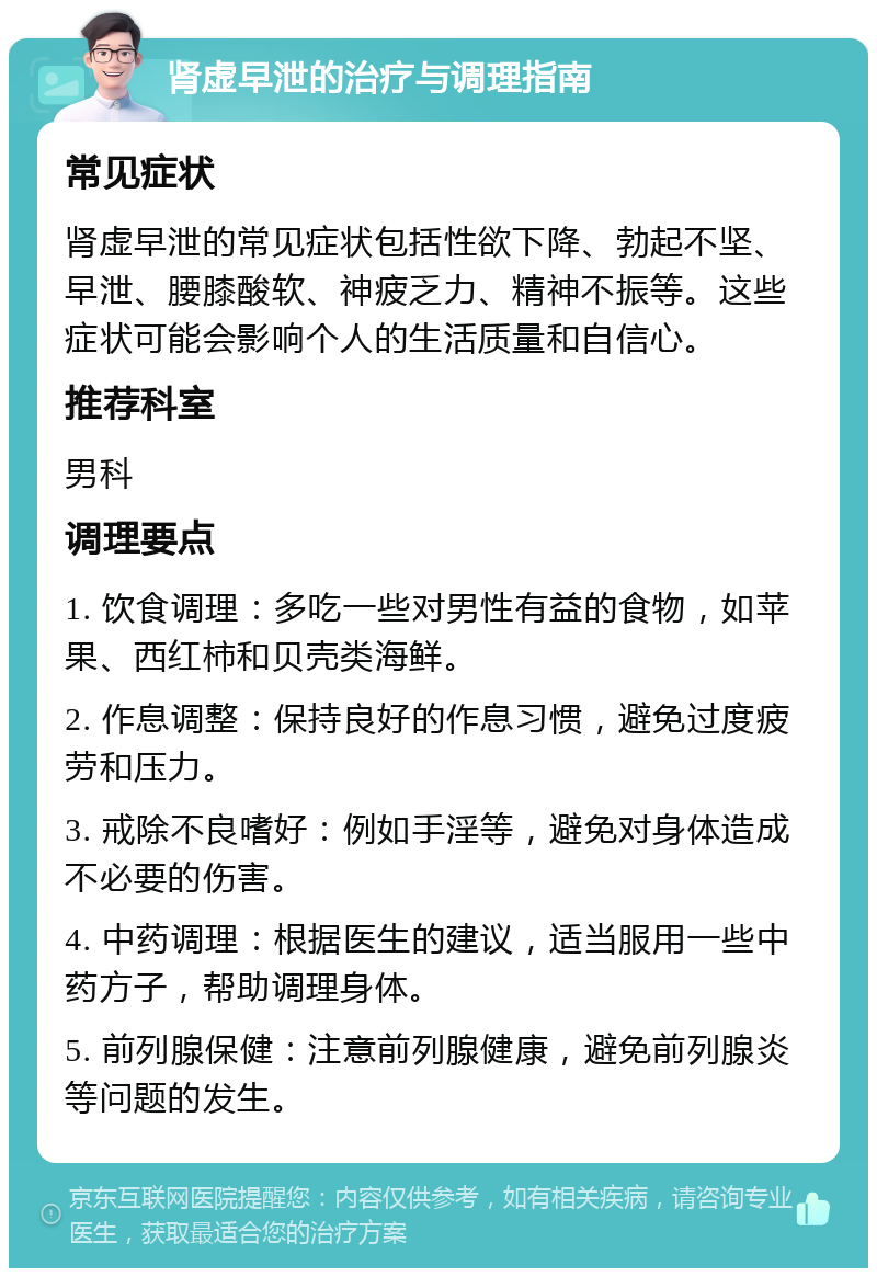 肾虚早泄的治疗与调理指南 常见症状 肾虚早泄的常见症状包括性欲下降、勃起不坚、早泄、腰膝酸软、神疲乏力、精神不振等。这些症状可能会影响个人的生活质量和自信心。 推荐科室 男科 调理要点 1. 饮食调理：多吃一些对男性有益的食物，如苹果、西红柿和贝壳类海鲜。 2. 作息调整：保持良好的作息习惯，避免过度疲劳和压力。 3. 戒除不良嗜好：例如手淫等，避免对身体造成不必要的伤害。 4. 中药调理：根据医生的建议，适当服用一些中药方子，帮助调理身体。 5. 前列腺保健：注意前列腺健康，避免前列腺炎等问题的发生。