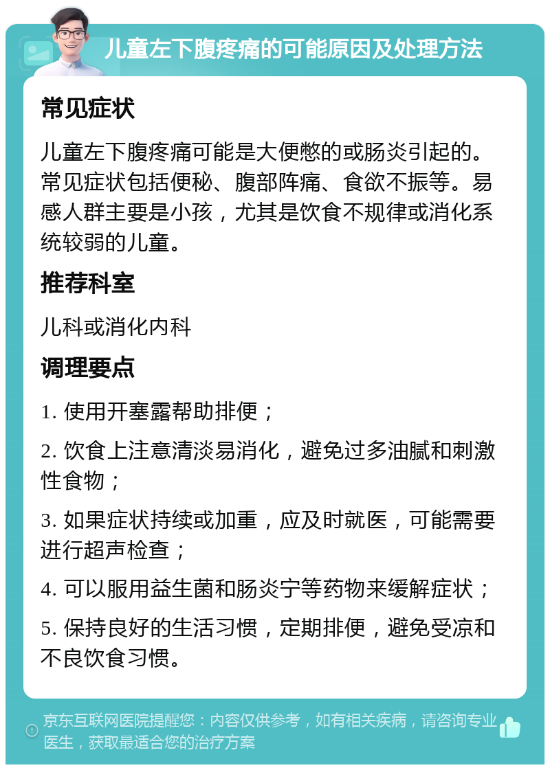 儿童左下腹疼痛的可能原因及处理方法 常见症状 儿童左下腹疼痛可能是大便憋的或肠炎引起的。常见症状包括便秘、腹部阵痛、食欲不振等。易感人群主要是小孩，尤其是饮食不规律或消化系统较弱的儿童。 推荐科室 儿科或消化内科 调理要点 1. 使用开塞露帮助排便； 2. 饮食上注意清淡易消化，避免过多油腻和刺激性食物； 3. 如果症状持续或加重，应及时就医，可能需要进行超声检查； 4. 可以服用益生菌和肠炎宁等药物来缓解症状； 5. 保持良好的生活习惯，定期排便，避免受凉和不良饮食习惯。