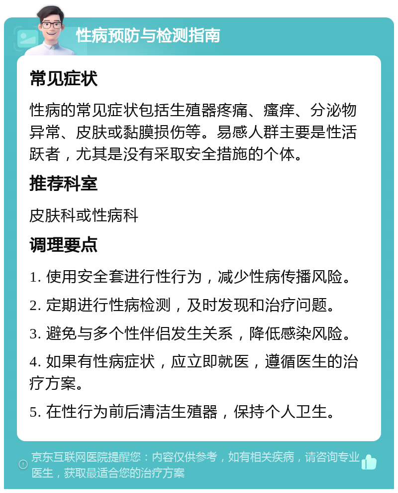 性病预防与检测指南 常见症状 性病的常见症状包括生殖器疼痛、瘙痒、分泌物异常、皮肤或黏膜损伤等。易感人群主要是性活跃者，尤其是没有采取安全措施的个体。 推荐科室 皮肤科或性病科 调理要点 1. 使用安全套进行性行为，减少性病传播风险。 2. 定期进行性病检测，及时发现和治疗问题。 3. 避免与多个性伴侣发生关系，降低感染风险。 4. 如果有性病症状，应立即就医，遵循医生的治疗方案。 5. 在性行为前后清洁生殖器，保持个人卫生。