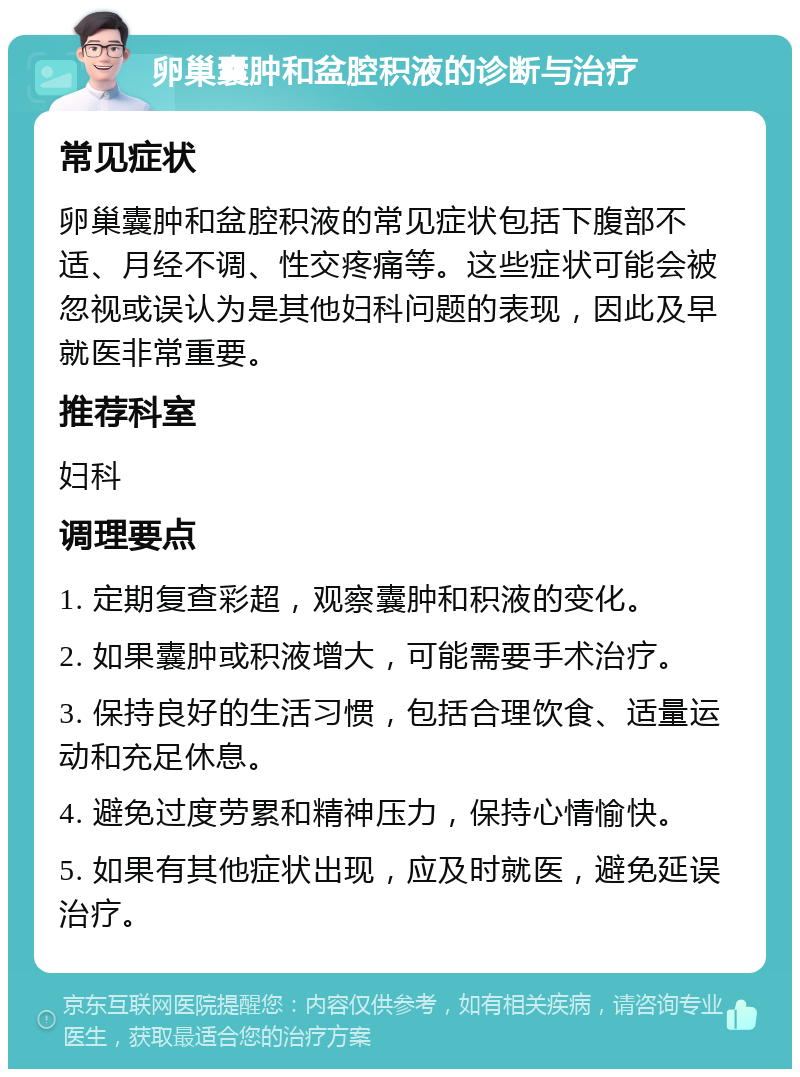 卵巢囊肿和盆腔积液的诊断与治疗 常见症状 卵巢囊肿和盆腔积液的常见症状包括下腹部不适、月经不调、性交疼痛等。这些症状可能会被忽视或误认为是其他妇科问题的表现，因此及早就医非常重要。 推荐科室 妇科 调理要点 1. 定期复查彩超，观察囊肿和积液的变化。 2. 如果囊肿或积液增大，可能需要手术治疗。 3. 保持良好的生活习惯，包括合理饮食、适量运动和充足休息。 4. 避免过度劳累和精神压力，保持心情愉快。 5. 如果有其他症状出现，应及时就医，避免延误治疗。