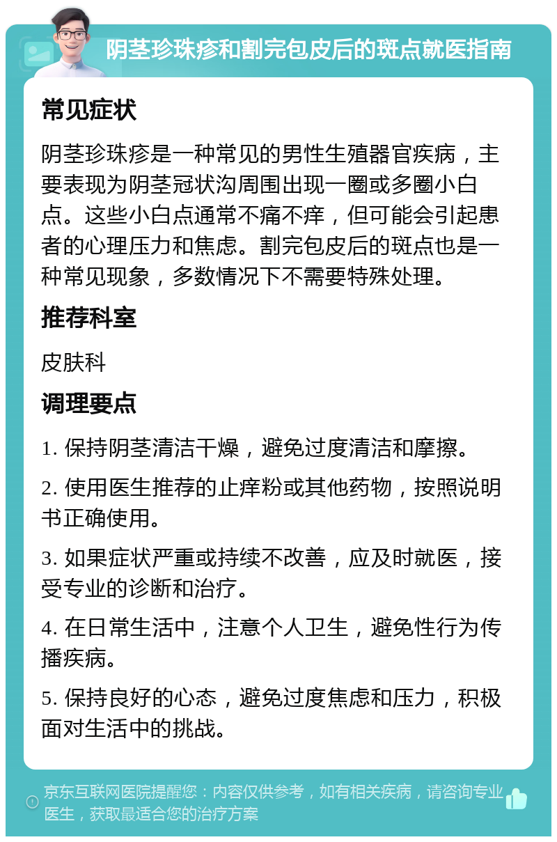 阴茎珍珠疹和割完包皮后的斑点就医指南 常见症状 阴茎珍珠疹是一种常见的男性生殖器官疾病，主要表现为阴茎冠状沟周围出现一圈或多圈小白点。这些小白点通常不痛不痒，但可能会引起患者的心理压力和焦虑。割完包皮后的斑点也是一种常见现象，多数情况下不需要特殊处理。 推荐科室 皮肤科 调理要点 1. 保持阴茎清洁干燥，避免过度清洁和摩擦。 2. 使用医生推荐的止痒粉或其他药物，按照说明书正确使用。 3. 如果症状严重或持续不改善，应及时就医，接受专业的诊断和治疗。 4. 在日常生活中，注意个人卫生，避免性行为传播疾病。 5. 保持良好的心态，避免过度焦虑和压力，积极面对生活中的挑战。