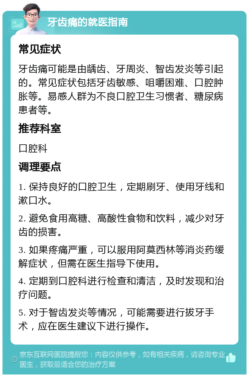 牙齿痛的就医指南 常见症状 牙齿痛可能是由龋齿、牙周炎、智齿发炎等引起的。常见症状包括牙齿敏感、咀嚼困难、口腔肿胀等。易感人群为不良口腔卫生习惯者、糖尿病患者等。 推荐科室 口腔科 调理要点 1. 保持良好的口腔卫生，定期刷牙、使用牙线和漱口水。 2. 避免食用高糖、高酸性食物和饮料，减少对牙齿的损害。 3. 如果疼痛严重，可以服用阿莫西林等消炎药缓解症状，但需在医生指导下使用。 4. 定期到口腔科进行检查和清洁，及时发现和治疗问题。 5. 对于智齿发炎等情况，可能需要进行拔牙手术，应在医生建议下进行操作。