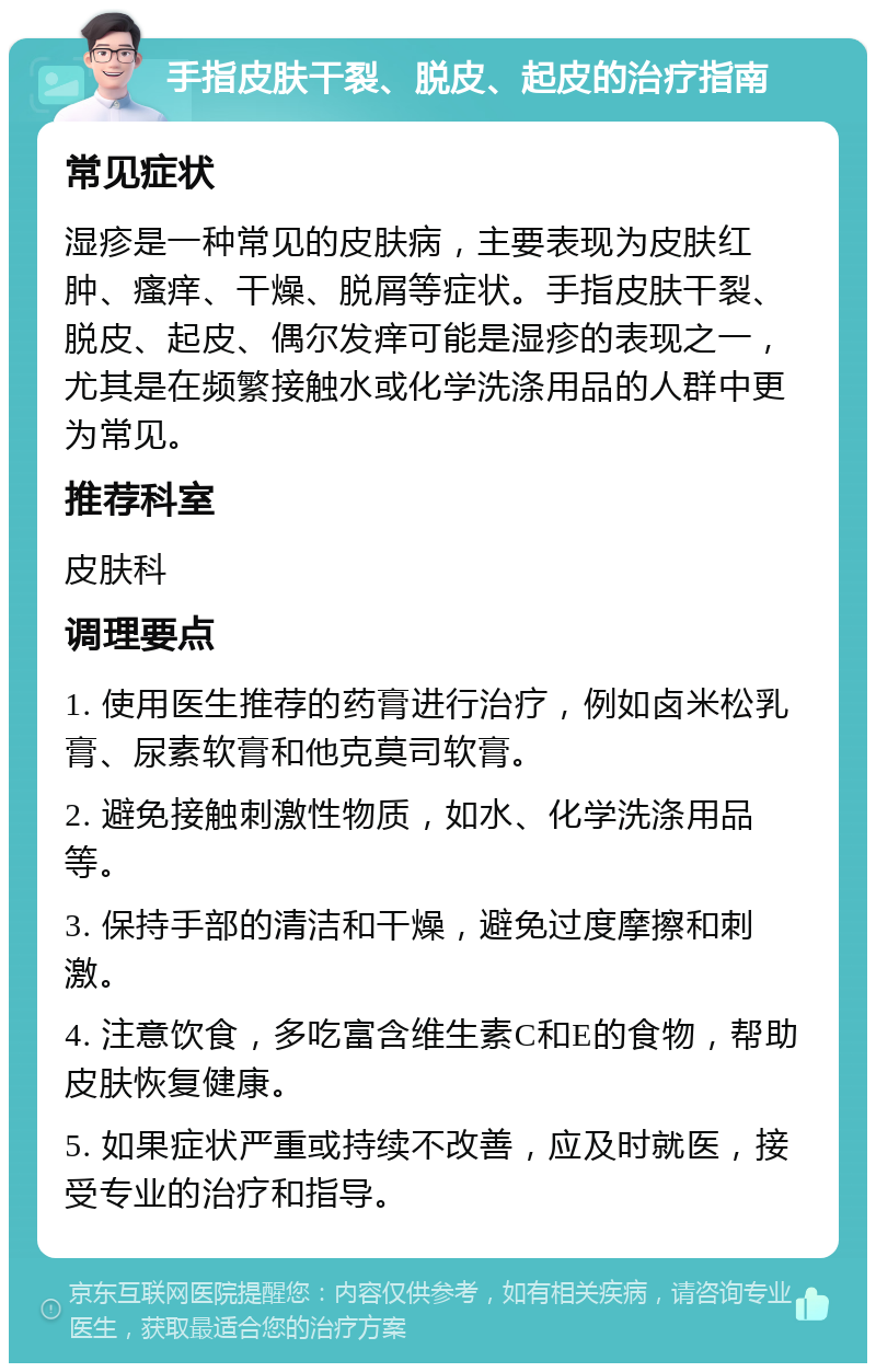 手指皮肤干裂、脱皮、起皮的治疗指南 常见症状 湿疹是一种常见的皮肤病，主要表现为皮肤红肿、瘙痒、干燥、脱屑等症状。手指皮肤干裂、脱皮、起皮、偶尔发痒可能是湿疹的表现之一，尤其是在频繁接触水或化学洗涤用品的人群中更为常见。 推荐科室 皮肤科 调理要点 1. 使用医生推荐的药膏进行治疗，例如卤米松乳膏、尿素软膏和他克莫司软膏。 2. 避免接触刺激性物质，如水、化学洗涤用品等。 3. 保持手部的清洁和干燥，避免过度摩擦和刺激。 4. 注意饮食，多吃富含维生素C和E的食物，帮助皮肤恢复健康。 5. 如果症状严重或持续不改善，应及时就医，接受专业的治疗和指导。