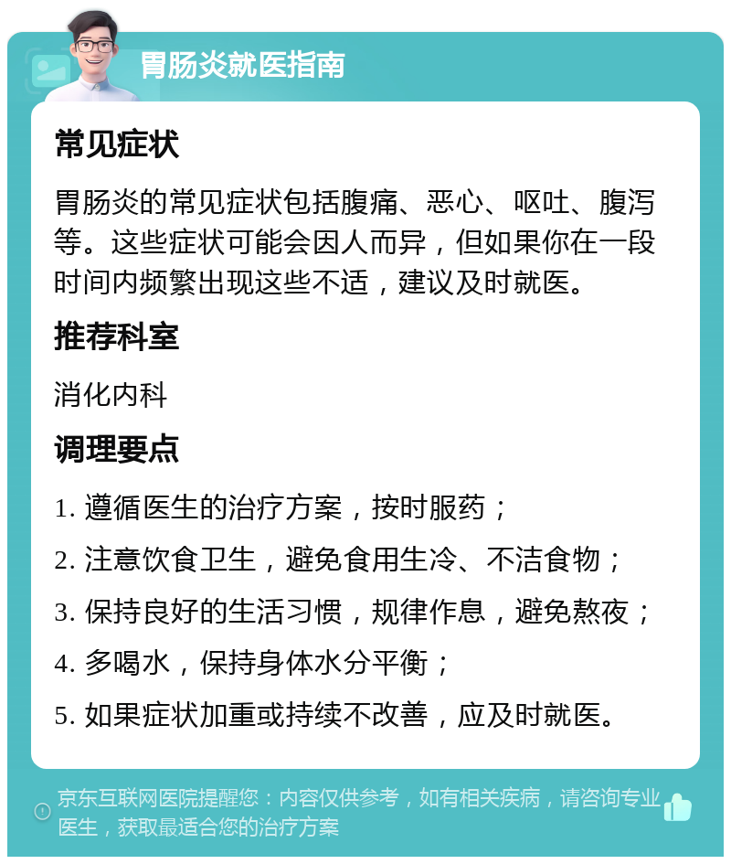 胃肠炎就医指南 常见症状 胃肠炎的常见症状包括腹痛、恶心、呕吐、腹泻等。这些症状可能会因人而异，但如果你在一段时间内频繁出现这些不适，建议及时就医。 推荐科室 消化内科 调理要点 1. 遵循医生的治疗方案，按时服药； 2. 注意饮食卫生，避免食用生冷、不洁食物； 3. 保持良好的生活习惯，规律作息，避免熬夜； 4. 多喝水，保持身体水分平衡； 5. 如果症状加重或持续不改善，应及时就医。