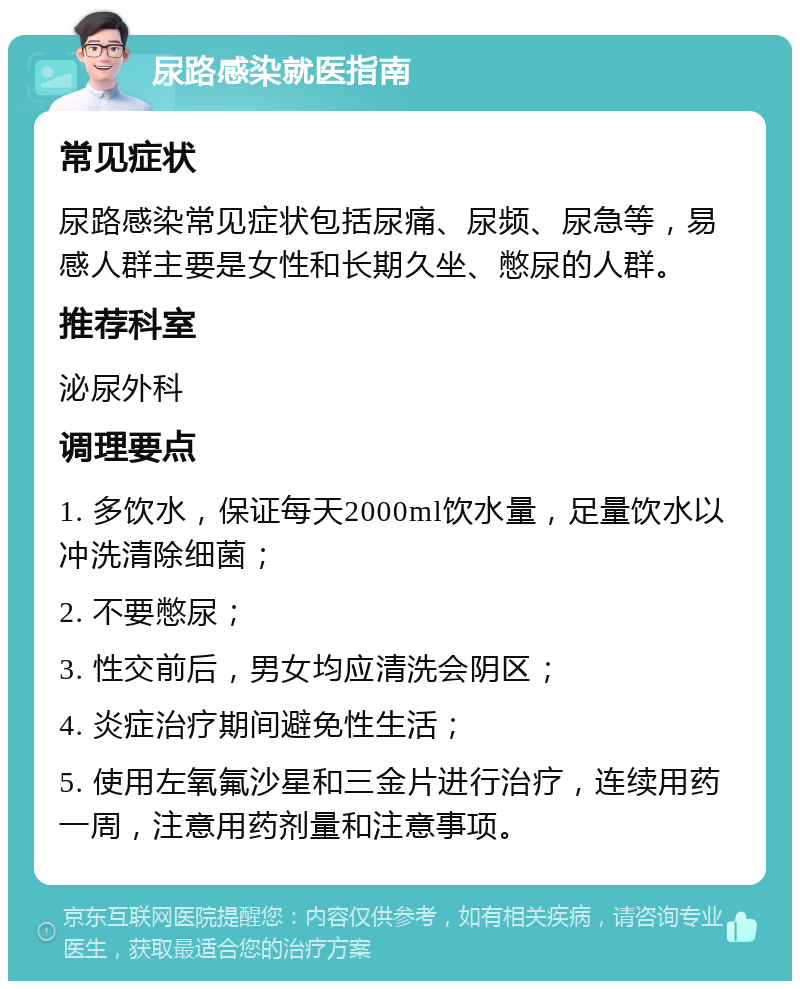 尿路感染就医指南 常见症状 尿路感染常见症状包括尿痛、尿频、尿急等，易感人群主要是女性和长期久坐、憋尿的人群。 推荐科室 泌尿外科 调理要点 1. 多饮水，保证每天2000ml饮水量，足量饮水以冲洗清除细菌； 2. 不要憋尿； 3. 性交前后，男女均应清洗会阴区； 4. 炎症治疗期间避免性生活； 5. 使用左氧氟沙星和三金片进行治疗，连续用药一周，注意用药剂量和注意事项。