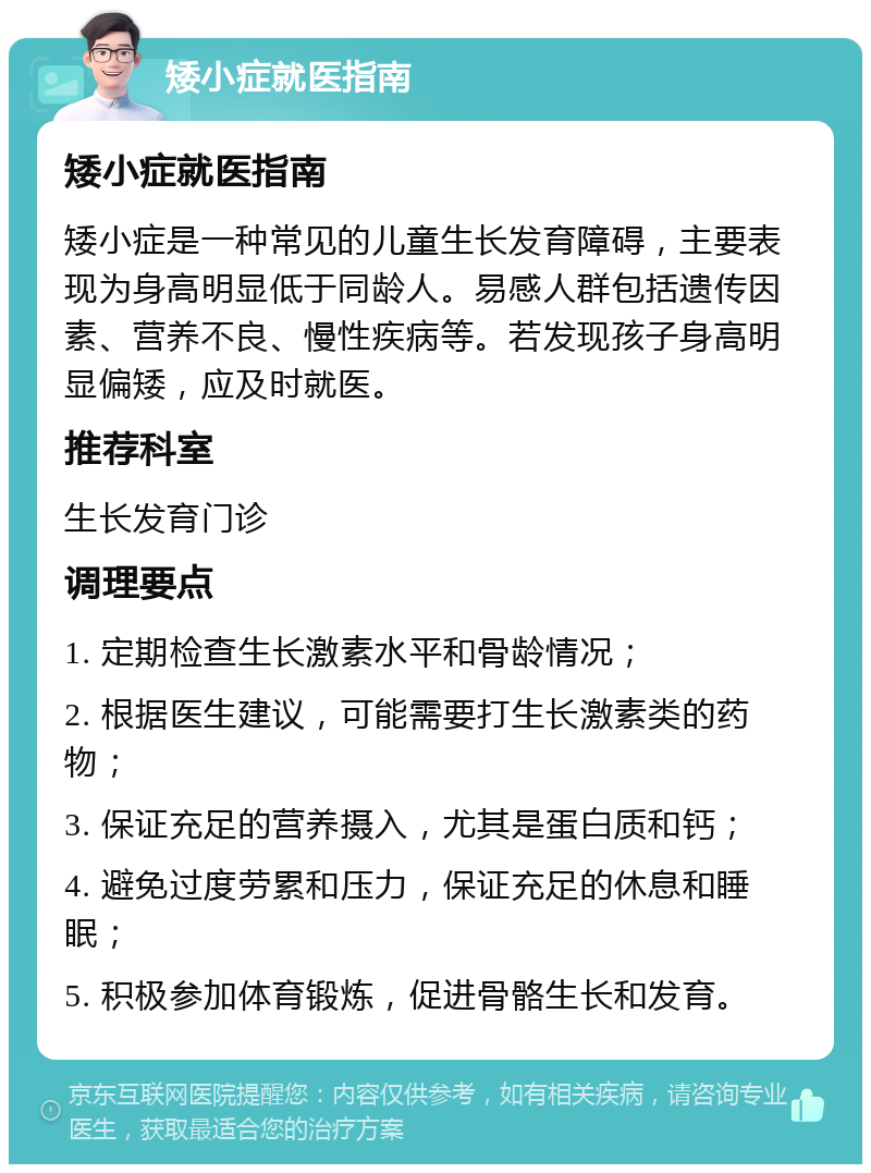 矮小症就医指南 矮小症就医指南 矮小症是一种常见的儿童生长发育障碍，主要表现为身高明显低于同龄人。易感人群包括遗传因素、营养不良、慢性疾病等。若发现孩子身高明显偏矮，应及时就医。 推荐科室 生长发育门诊 调理要点 1. 定期检查生长激素水平和骨龄情况； 2. 根据医生建议，可能需要打生长激素类的药物； 3. 保证充足的营养摄入，尤其是蛋白质和钙； 4. 避免过度劳累和压力，保证充足的休息和睡眠； 5. 积极参加体育锻炼，促进骨骼生长和发育。