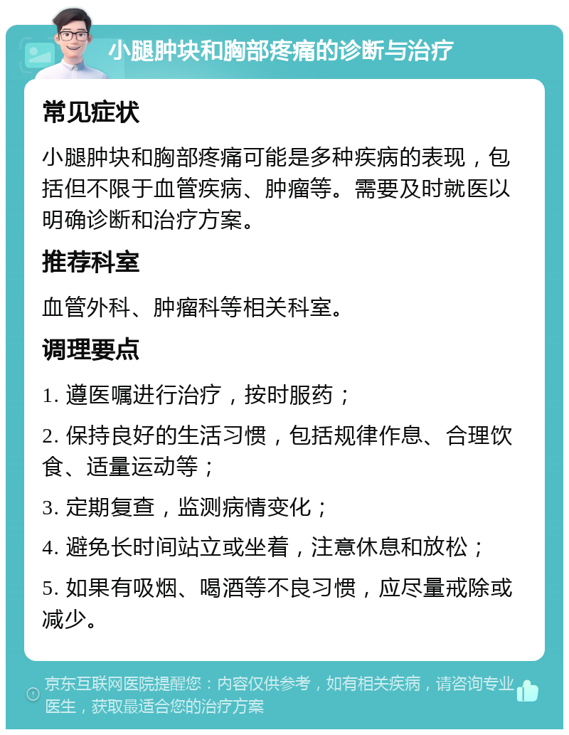 小腿肿块和胸部疼痛的诊断与治疗 常见症状 小腿肿块和胸部疼痛可能是多种疾病的表现，包括但不限于血管疾病、肿瘤等。需要及时就医以明确诊断和治疗方案。 推荐科室 血管外科、肿瘤科等相关科室。 调理要点 1. 遵医嘱进行治疗，按时服药； 2. 保持良好的生活习惯，包括规律作息、合理饮食、适量运动等； 3. 定期复查，监测病情变化； 4. 避免长时间站立或坐着，注意休息和放松； 5. 如果有吸烟、喝酒等不良习惯，应尽量戒除或减少。