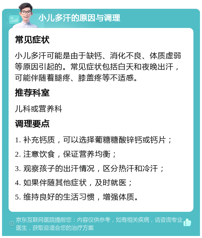 小儿多汗的原因与调理 常见症状 小儿多汗可能是由于缺钙、消化不良、体质虚弱等原因引起的。常见症状包括白天和夜晚出汗，可能伴随着腿疼、膝盖疼等不适感。 推荐科室 儿科或营养科 调理要点 1. 补充钙质，可以选择葡糖糖酸锌钙或钙片； 2. 注意饮食，保证营养均衡； 3. 观察孩子的出汗情况，区分热汗和冷汗； 4. 如果伴随其他症状，及时就医； 5. 维持良好的生活习惯，增强体质。