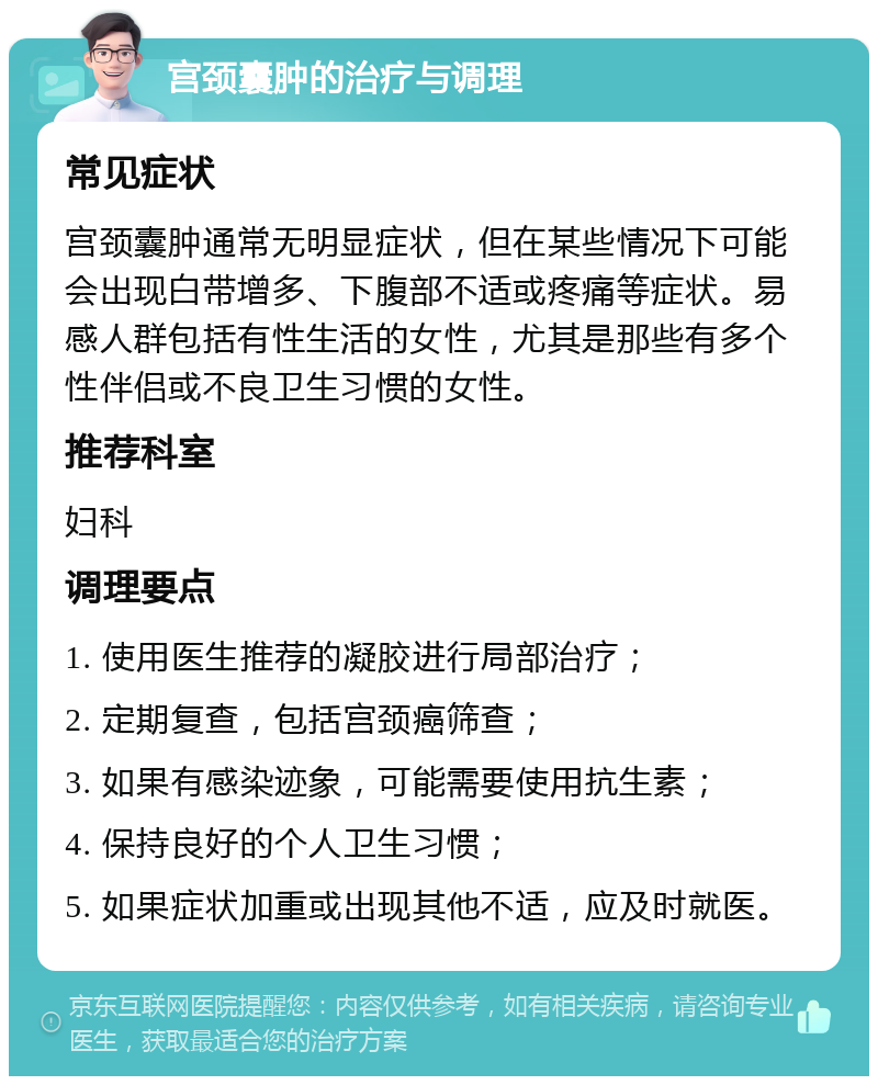 宫颈囊肿的治疗与调理 常见症状 宫颈囊肿通常无明显症状，但在某些情况下可能会出现白带增多、下腹部不适或疼痛等症状。易感人群包括有性生活的女性，尤其是那些有多个性伴侣或不良卫生习惯的女性。 推荐科室 妇科 调理要点 1. 使用医生推荐的凝胶进行局部治疗； 2. 定期复查，包括宫颈癌筛查； 3. 如果有感染迹象，可能需要使用抗生素； 4. 保持良好的个人卫生习惯； 5. 如果症状加重或出现其他不适，应及时就医。