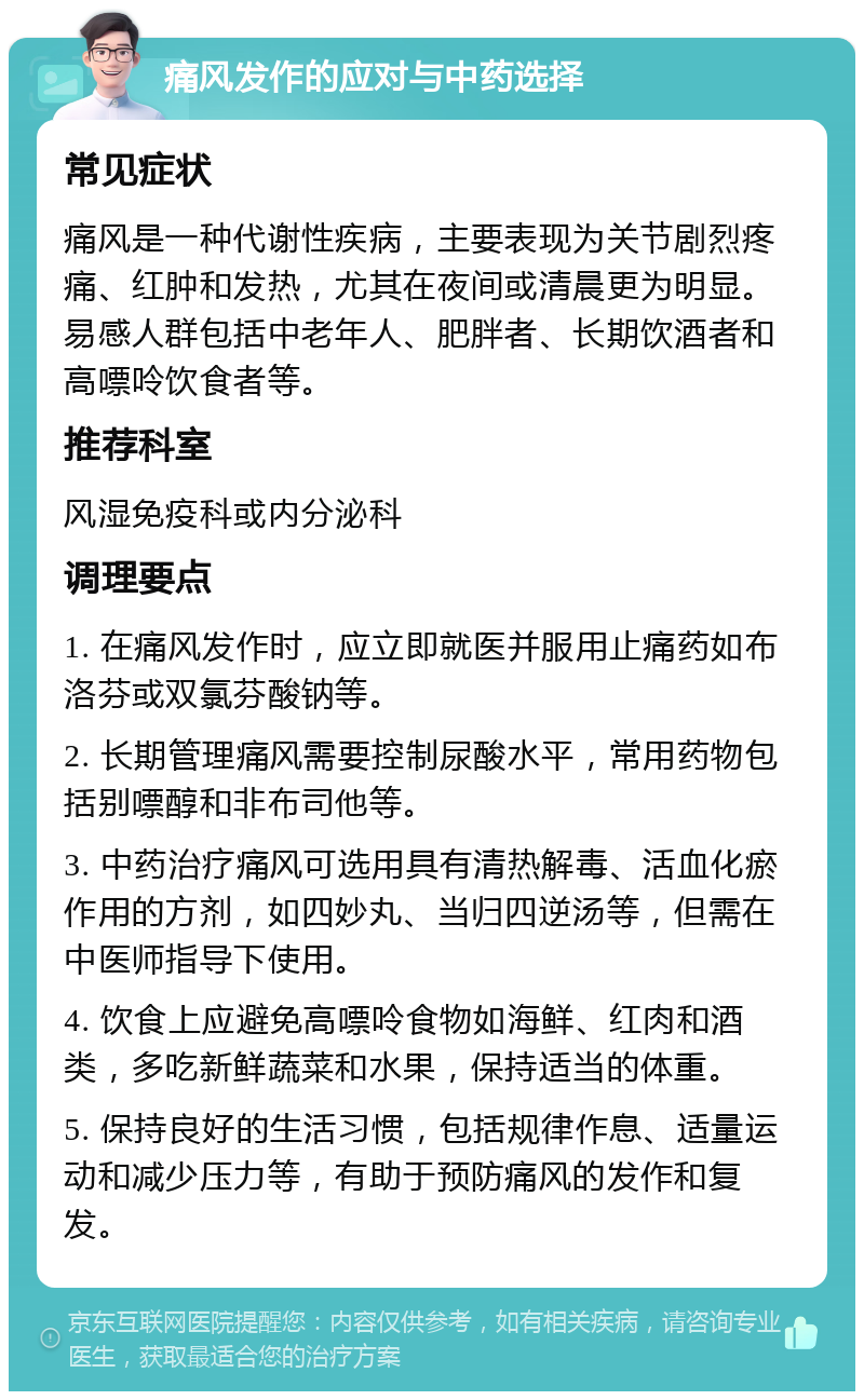 痛风发作的应对与中药选择 常见症状 痛风是一种代谢性疾病，主要表现为关节剧烈疼痛、红肿和发热，尤其在夜间或清晨更为明显。易感人群包括中老年人、肥胖者、长期饮酒者和高嘌呤饮食者等。 推荐科室 风湿免疫科或内分泌科 调理要点 1. 在痛风发作时，应立即就医并服用止痛药如布洛芬或双氯芬酸钠等。 2. 长期管理痛风需要控制尿酸水平，常用药物包括别嘌醇和非布司他等。 3. 中药治疗痛风可选用具有清热解毒、活血化瘀作用的方剂，如四妙丸、当归四逆汤等，但需在中医师指导下使用。 4. 饮食上应避免高嘌呤食物如海鲜、红肉和酒类，多吃新鲜蔬菜和水果，保持适当的体重。 5. 保持良好的生活习惯，包括规律作息、适量运动和减少压力等，有助于预防痛风的发作和复发。