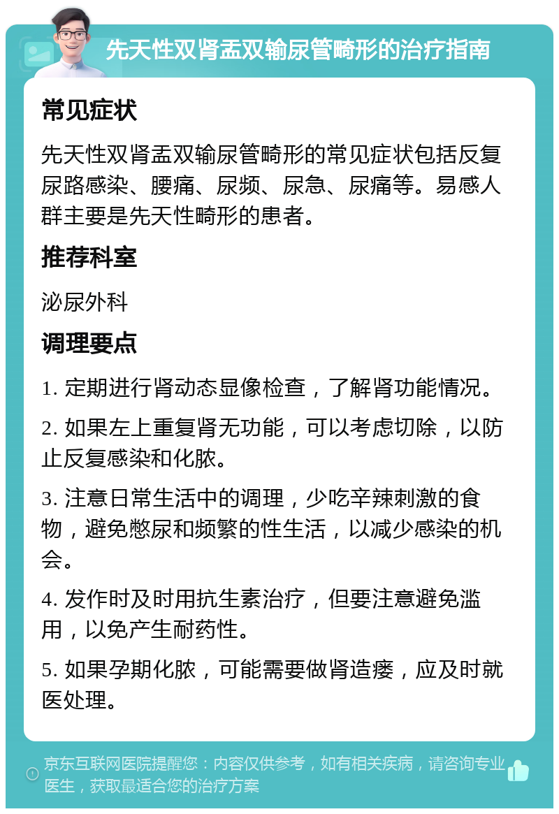 先天性双肾盂双输尿管畸形的治疗指南 常见症状 先天性双肾盂双输尿管畸形的常见症状包括反复尿路感染、腰痛、尿频、尿急、尿痛等。易感人群主要是先天性畸形的患者。 推荐科室 泌尿外科 调理要点 1. 定期进行肾动态显像检查，了解肾功能情况。 2. 如果左上重复肾无功能，可以考虑切除，以防止反复感染和化脓。 3. 注意日常生活中的调理，少吃辛辣刺激的食物，避免憋尿和频繁的性生活，以减少感染的机会。 4. 发作时及时用抗生素治疗，但要注意避免滥用，以免产生耐药性。 5. 如果孕期化脓，可能需要做肾造瘘，应及时就医处理。