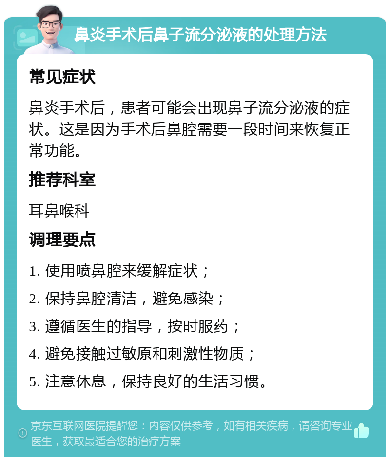 鼻炎手术后鼻子流分泌液的处理方法 常见症状 鼻炎手术后，患者可能会出现鼻子流分泌液的症状。这是因为手术后鼻腔需要一段时间来恢复正常功能。 推荐科室 耳鼻喉科 调理要点 1. 使用喷鼻腔来缓解症状； 2. 保持鼻腔清洁，避免感染； 3. 遵循医生的指导，按时服药； 4. 避免接触过敏原和刺激性物质； 5. 注意休息，保持良好的生活习惯。