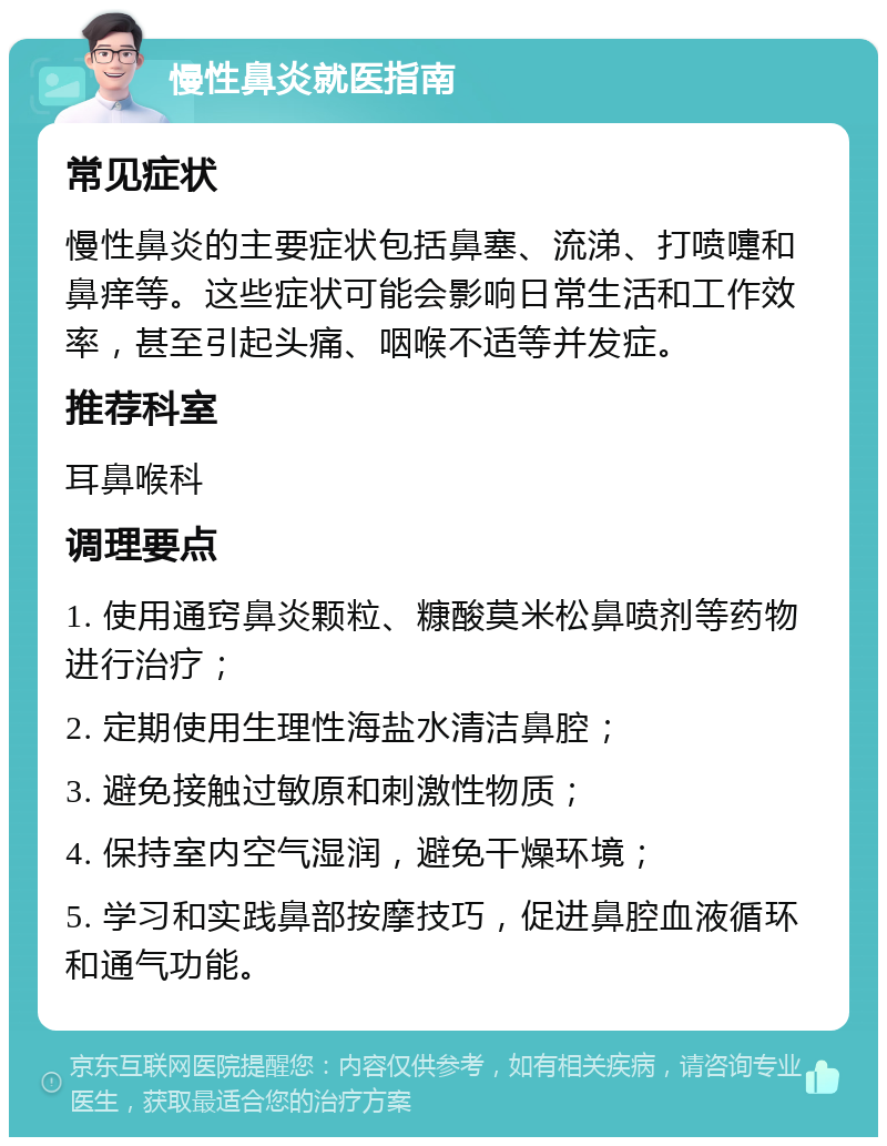 慢性鼻炎就医指南 常见症状 慢性鼻炎的主要症状包括鼻塞、流涕、打喷嚏和鼻痒等。这些症状可能会影响日常生活和工作效率，甚至引起头痛、咽喉不适等并发症。 推荐科室 耳鼻喉科 调理要点 1. 使用通窍鼻炎颗粒、糠酸莫米松鼻喷剂等药物进行治疗； 2. 定期使用生理性海盐水清洁鼻腔； 3. 避免接触过敏原和刺激性物质； 4. 保持室内空气湿润，避免干燥环境； 5. 学习和实践鼻部按摩技巧，促进鼻腔血液循环和通气功能。