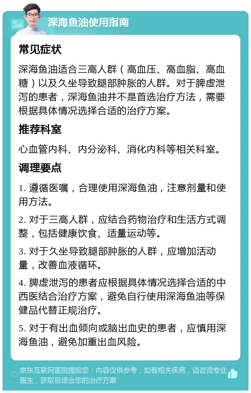 深海鱼油使用指南 常见症状 深海鱼油适合三高人群（高血压、高血脂、高血糖）以及久坐导致腿部肿胀的人群。对于脾虚泄泻的患者，深海鱼油并不是首选治疗方法，需要根据具体情况选择合适的治疗方案。 推荐科室 心血管内科、内分泌科、消化内科等相关科室。 调理要点 1. 遵循医嘱，合理使用深海鱼油，注意剂量和使用方法。 2. 对于三高人群，应结合药物治疗和生活方式调整，包括健康饮食、适量运动等。 3. 对于久坐导致腿部肿胀的人群，应增加活动量，改善血液循环。 4. 脾虚泄泻的患者应根据具体情况选择合适的中西医结合治疗方案，避免自行使用深海鱼油等保健品代替正规治疗。 5. 对于有出血倾向或脑出血史的患者，应慎用深海鱼油，避免加重出血风险。