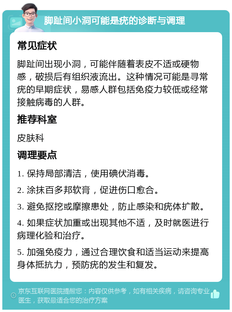 脚趾间小洞可能是疣的诊断与调理 常见症状 脚趾间出现小洞，可能伴随着表皮不适或硬物感，破损后有组织液流出。这种情况可能是寻常疣的早期症状，易感人群包括免疫力较低或经常接触病毒的人群。 推荐科室 皮肤科 调理要点 1. 保持局部清洁，使用碘伏消毒。 2. 涂抹百多邦软膏，促进伤口愈合。 3. 避免抠挖或摩擦患处，防止感染和疣体扩散。 4. 如果症状加重或出现其他不适，及时就医进行病理化验和治疗。 5. 加强免疫力，通过合理饮食和适当运动来提高身体抵抗力，预防疣的发生和复发。