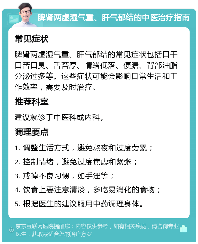 脾肾两虚湿气重、肝气郁结的中医治疗指南 常见症状 脾肾两虚湿气重、肝气郁结的常见症状包括口干口苦口臭、舌苔厚、情绪低落、便溏、背部油脂分泌过多等。这些症状可能会影响日常生活和工作效率，需要及时治疗。 推荐科室 建议就诊于中医科或内科。 调理要点 1. 调整生活方式，避免熬夜和过度劳累； 2. 控制情绪，避免过度焦虑和紧张； 3. 戒掉不良习惯，如手淫等； 4. 饮食上要注意清淡，多吃易消化的食物； 5. 根据医生的建议服用中药调理身体。