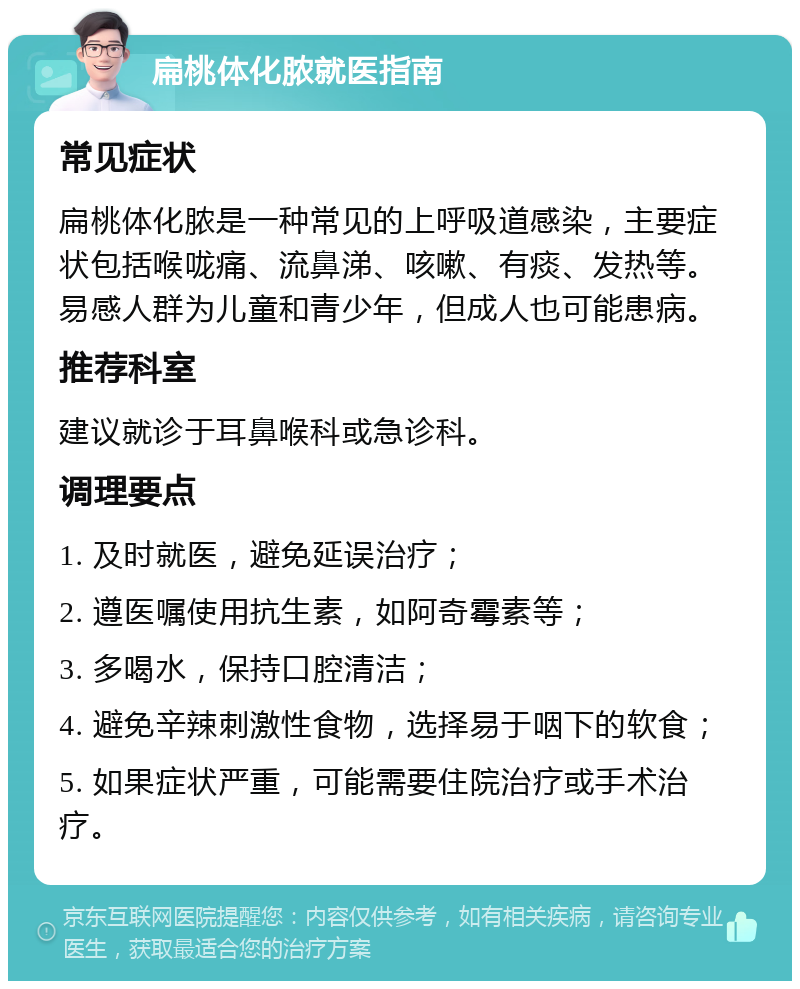 扁桃体化脓就医指南 常见症状 扁桃体化脓是一种常见的上呼吸道感染，主要症状包括喉咙痛、流鼻涕、咳嗽、有痰、发热等。易感人群为儿童和青少年，但成人也可能患病。 推荐科室 建议就诊于耳鼻喉科或急诊科。 调理要点 1. 及时就医，避免延误治疗； 2. 遵医嘱使用抗生素，如阿奇霉素等； 3. 多喝水，保持口腔清洁； 4. 避免辛辣刺激性食物，选择易于咽下的软食； 5. 如果症状严重，可能需要住院治疗或手术治疗。