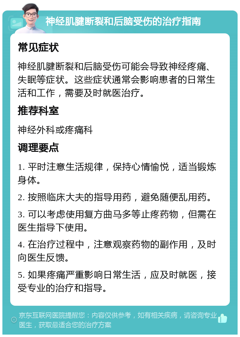 神经肌腱断裂和后脑受伤的治疗指南 常见症状 神经肌腱断裂和后脑受伤可能会导致神经疼痛、失眠等症状。这些症状通常会影响患者的日常生活和工作，需要及时就医治疗。 推荐科室 神经外科或疼痛科 调理要点 1. 平时注意生活规律，保持心情愉悦，适当锻炼身体。 2. 按照临床大夫的指导用药，避免随便乱用药。 3. 可以考虑使用复方曲马多等止疼药物，但需在医生指导下使用。 4. 在治疗过程中，注意观察药物的副作用，及时向医生反馈。 5. 如果疼痛严重影响日常生活，应及时就医，接受专业的治疗和指导。