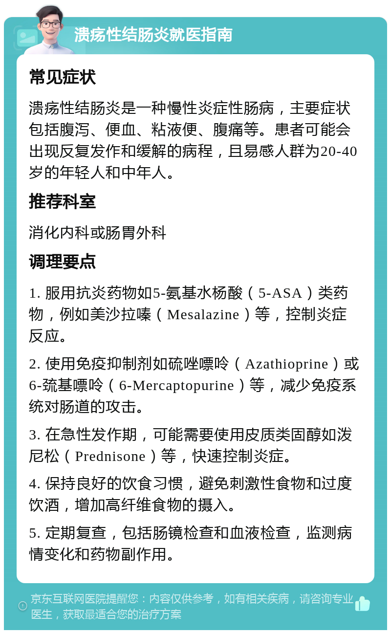 溃疡性结肠炎就医指南 常见症状 溃疡性结肠炎是一种慢性炎症性肠病，主要症状包括腹泻、便血、粘液便、腹痛等。患者可能会出现反复发作和缓解的病程，且易感人群为20-40岁的年轻人和中年人。 推荐科室 消化内科或肠胃外科 调理要点 1. 服用抗炎药物如5-氨基水杨酸（5-ASA）类药物，例如美沙拉嗪（Mesalazine）等，控制炎症反应。 2. 使用免疫抑制剂如硫唑嘌呤（Azathioprine）或6-巯基嘌呤（6-Mercaptopurine）等，减少免疫系统对肠道的攻击。 3. 在急性发作期，可能需要使用皮质类固醇如泼尼松（Prednisone）等，快速控制炎症。 4. 保持良好的饮食习惯，避免刺激性食物和过度饮酒，增加高纤维食物的摄入。 5. 定期复查，包括肠镜检查和血液检查，监测病情变化和药物副作用。