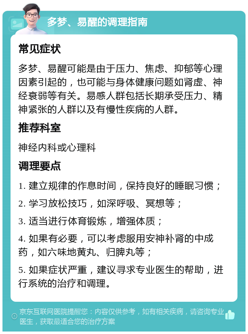 多梦、易醒的调理指南 常见症状 多梦、易醒可能是由于压力、焦虑、抑郁等心理因素引起的，也可能与身体健康问题如肾虚、神经衰弱等有关。易感人群包括长期承受压力、精神紧张的人群以及有慢性疾病的人群。 推荐科室 神经内科或心理科 调理要点 1. 建立规律的作息时间，保持良好的睡眠习惯； 2. 学习放松技巧，如深呼吸、冥想等； 3. 适当进行体育锻炼，增强体质； 4. 如果有必要，可以考虑服用安神补肾的中成药，如六味地黄丸、归脾丸等； 5. 如果症状严重，建议寻求专业医生的帮助，进行系统的治疗和调理。