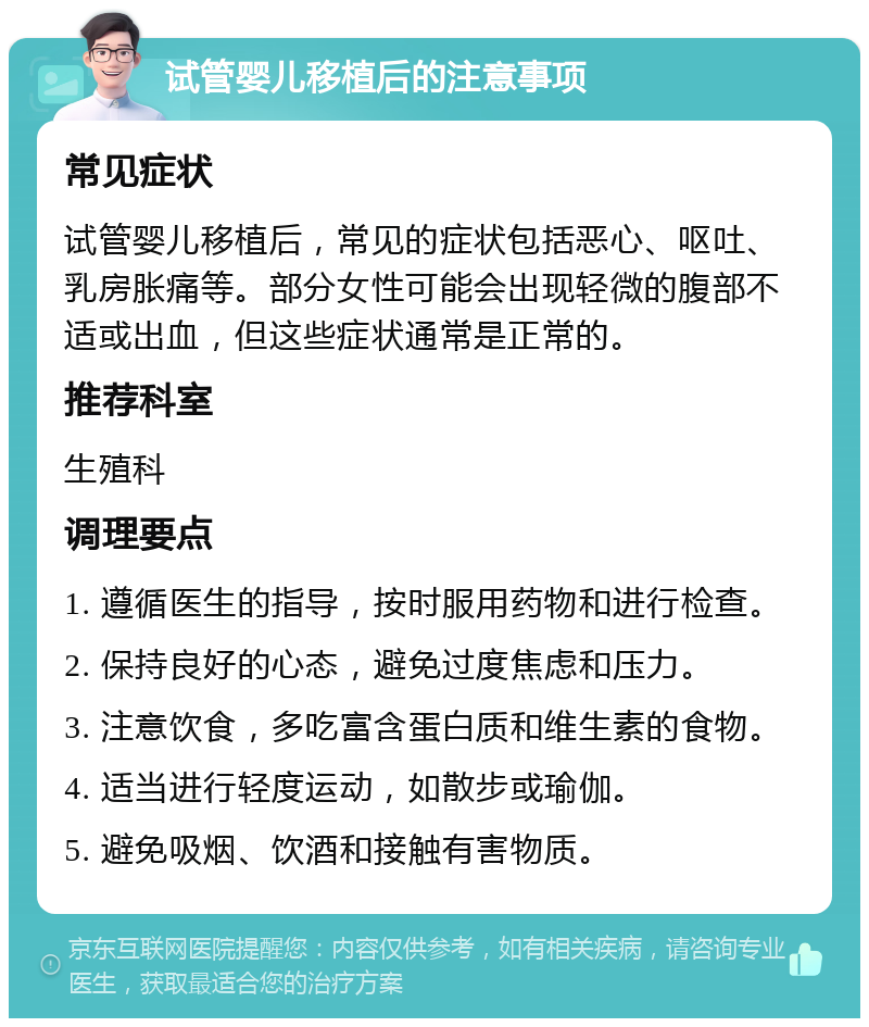 试管婴儿移植后的注意事项 常见症状 试管婴儿移植后，常见的症状包括恶心、呕吐、乳房胀痛等。部分女性可能会出现轻微的腹部不适或出血，但这些症状通常是正常的。 推荐科室 生殖科 调理要点 1. 遵循医生的指导，按时服用药物和进行检查。 2. 保持良好的心态，避免过度焦虑和压力。 3. 注意饮食，多吃富含蛋白质和维生素的食物。 4. 适当进行轻度运动，如散步或瑜伽。 5. 避免吸烟、饮酒和接触有害物质。