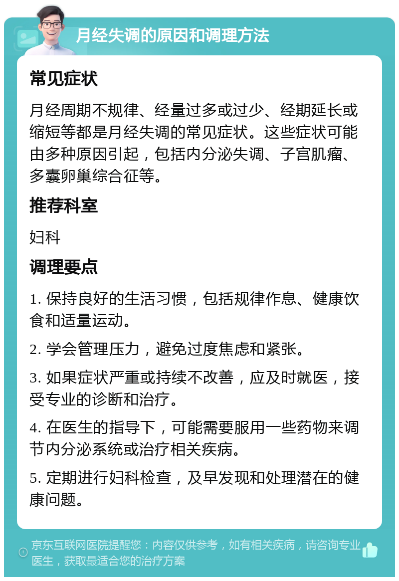 月经失调的原因和调理方法 常见症状 月经周期不规律、经量过多或过少、经期延长或缩短等都是月经失调的常见症状。这些症状可能由多种原因引起，包括内分泌失调、子宫肌瘤、多囊卵巢综合征等。 推荐科室 妇科 调理要点 1. 保持良好的生活习惯，包括规律作息、健康饮食和适量运动。 2. 学会管理压力，避免过度焦虑和紧张。 3. 如果症状严重或持续不改善，应及时就医，接受专业的诊断和治疗。 4. 在医生的指导下，可能需要服用一些药物来调节内分泌系统或治疗相关疾病。 5. 定期进行妇科检查，及早发现和处理潜在的健康问题。