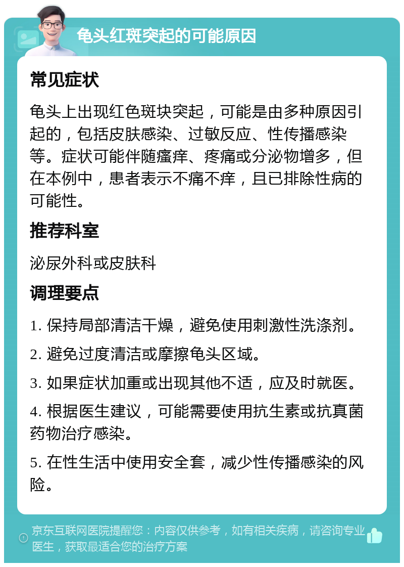 龟头红斑突起的可能原因 常见症状 龟头上出现红色斑块突起，可能是由多种原因引起的，包括皮肤感染、过敏反应、性传播感染等。症状可能伴随瘙痒、疼痛或分泌物增多，但在本例中，患者表示不痛不痒，且已排除性病的可能性。 推荐科室 泌尿外科或皮肤科 调理要点 1. 保持局部清洁干燥，避免使用刺激性洗涤剂。 2. 避免过度清洁或摩擦龟头区域。 3. 如果症状加重或出现其他不适，应及时就医。 4. 根据医生建议，可能需要使用抗生素或抗真菌药物治疗感染。 5. 在性生活中使用安全套，减少性传播感染的风险。