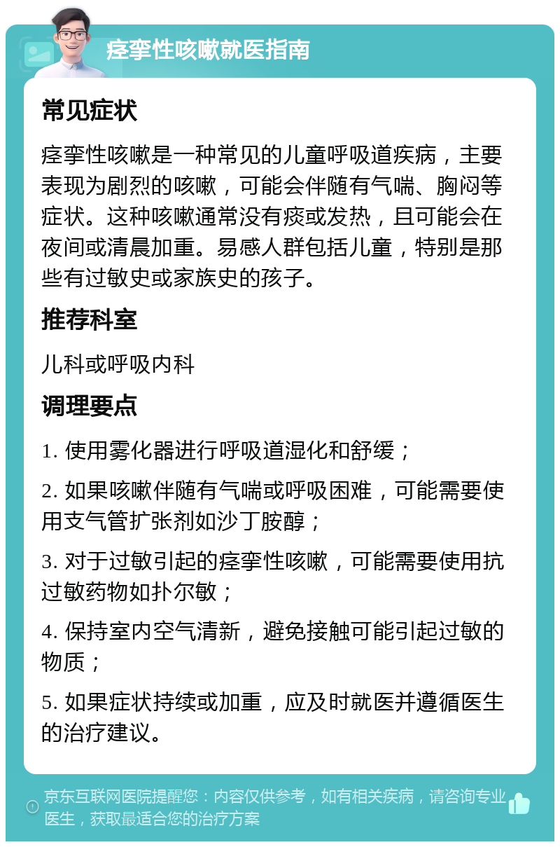 痉挛性咳嗽就医指南 常见症状 痉挛性咳嗽是一种常见的儿童呼吸道疾病，主要表现为剧烈的咳嗽，可能会伴随有气喘、胸闷等症状。这种咳嗽通常没有痰或发热，且可能会在夜间或清晨加重。易感人群包括儿童，特别是那些有过敏史或家族史的孩子。 推荐科室 儿科或呼吸内科 调理要点 1. 使用雾化器进行呼吸道湿化和舒缓； 2. 如果咳嗽伴随有气喘或呼吸困难，可能需要使用支气管扩张剂如沙丁胺醇； 3. 对于过敏引起的痉挛性咳嗽，可能需要使用抗过敏药物如扑尔敏； 4. 保持室内空气清新，避免接触可能引起过敏的物质； 5. 如果症状持续或加重，应及时就医并遵循医生的治疗建议。