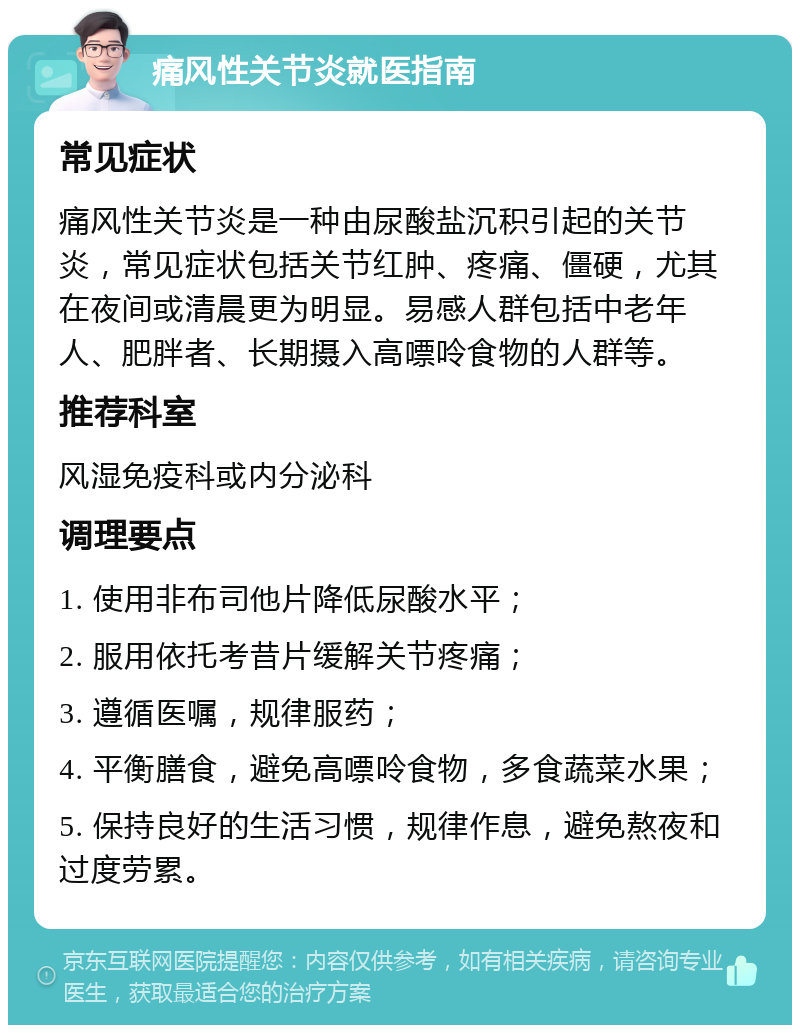 痛风性关节炎就医指南 常见症状 痛风性关节炎是一种由尿酸盐沉积引起的关节炎，常见症状包括关节红肿、疼痛、僵硬，尤其在夜间或清晨更为明显。易感人群包括中老年人、肥胖者、长期摄入高嘌呤食物的人群等。 推荐科室 风湿免疫科或内分泌科 调理要点 1. 使用非布司他片降低尿酸水平； 2. 服用依托考昔片缓解关节疼痛； 3. 遵循医嘱，规律服药； 4. 平衡膳食，避免高嘌呤食物，多食蔬菜水果； 5. 保持良好的生活习惯，规律作息，避免熬夜和过度劳累。