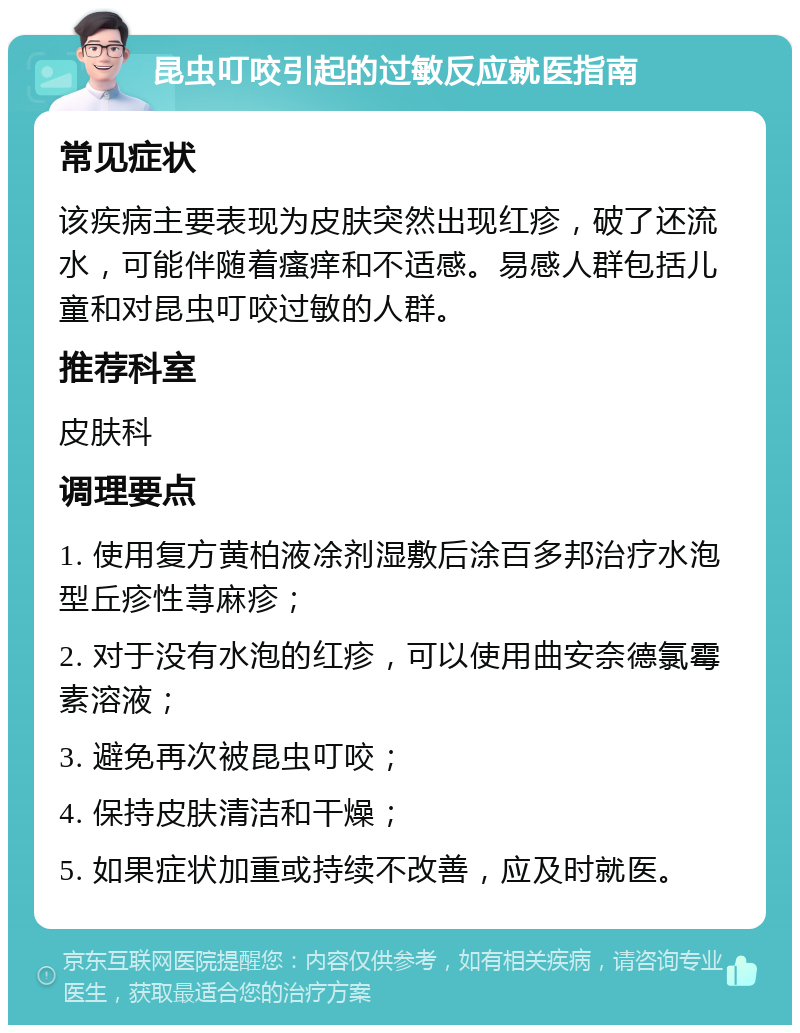 昆虫叮咬引起的过敏反应就医指南 常见症状 该疾病主要表现为皮肤突然出现红疹，破了还流水，可能伴随着瘙痒和不适感。易感人群包括儿童和对昆虫叮咬过敏的人群。 推荐科室 皮肤科 调理要点 1. 使用复方黄柏液凃剂湿敷后涂百多邦治疗水泡型丘疹性荨麻疹； 2. 对于没有水泡的红疹，可以使用曲安奈德氯霉素溶液； 3. 避免再次被昆虫叮咬； 4. 保持皮肤清洁和干燥； 5. 如果症状加重或持续不改善，应及时就医。