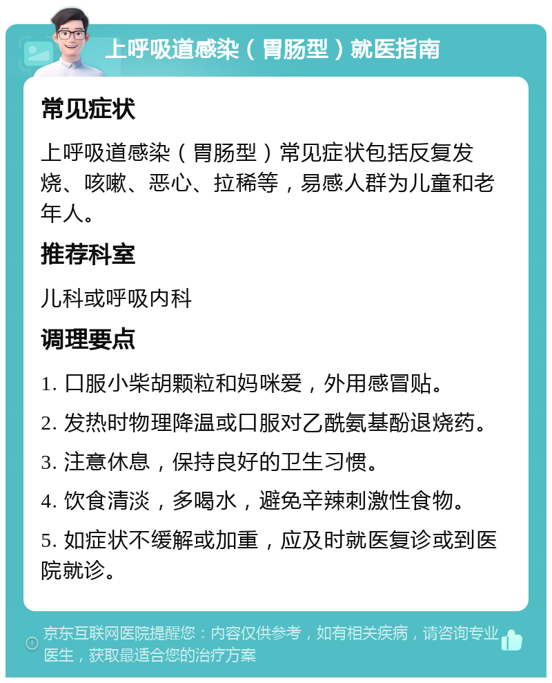 上呼吸道感染（胃肠型）就医指南 常见症状 上呼吸道感染（胃肠型）常见症状包括反复发烧、咳嗽、恶心、拉稀等，易感人群为儿童和老年人。 推荐科室 儿科或呼吸内科 调理要点 1. 口服小柴胡颗粒和妈咪爱，外用感冒贴。 2. 发热时物理降温或口服对乙酰氨基酚退烧药。 3. 注意休息，保持良好的卫生习惯。 4. 饮食清淡，多喝水，避免辛辣刺激性食物。 5. 如症状不缓解或加重，应及时就医复诊或到医院就诊。