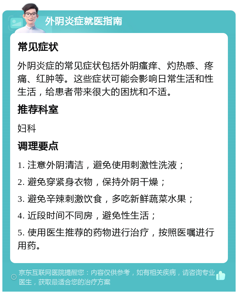 外阴炎症就医指南 常见症状 外阴炎症的常见症状包括外阴瘙痒、灼热感、疼痛、红肿等。这些症状可能会影响日常生活和性生活，给患者带来很大的困扰和不适。 推荐科室 妇科 调理要点 1. 注意外阴清洁，避免使用刺激性洗液； 2. 避免穿紧身衣物，保持外阴干燥； 3. 避免辛辣刺激饮食，多吃新鲜蔬菜水果； 4. 近段时间不同房，避免性生活； 5. 使用医生推荐的药物进行治疗，按照医嘱进行用药。