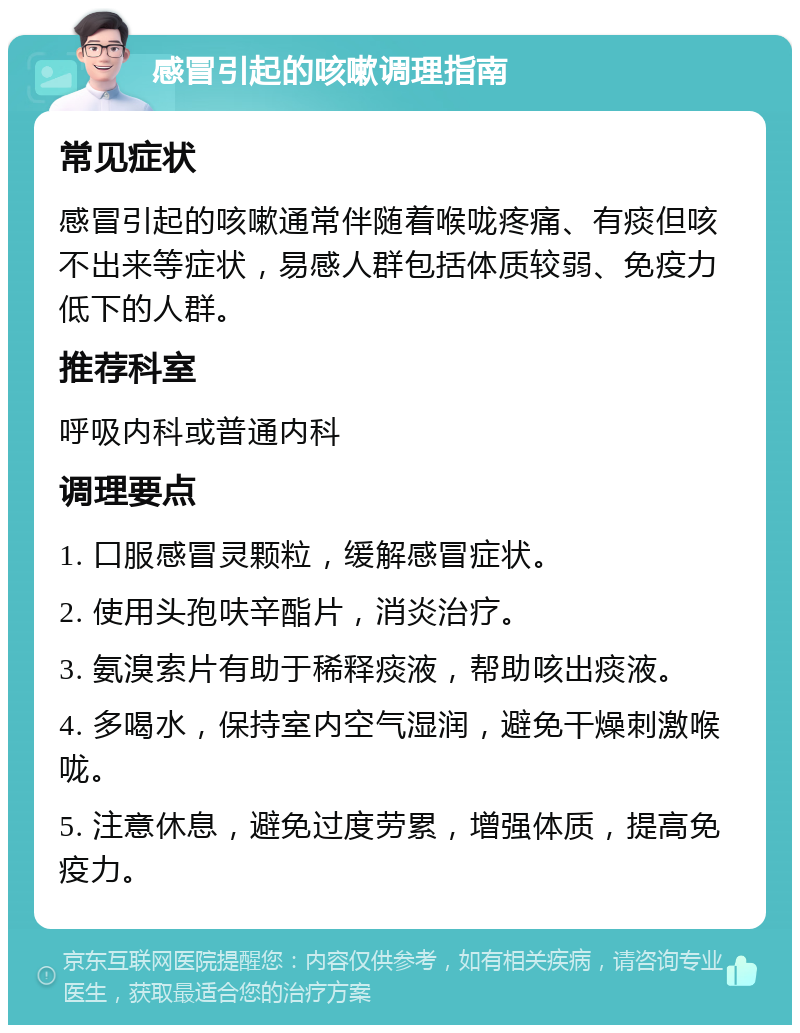 感冒引起的咳嗽调理指南 常见症状 感冒引起的咳嗽通常伴随着喉咙疼痛、有痰但咳不出来等症状，易感人群包括体质较弱、免疫力低下的人群。 推荐科室 呼吸内科或普通内科 调理要点 1. 口服感冒灵颗粒，缓解感冒症状。 2. 使用头孢呋辛酯片，消炎治疗。 3. 氨溴索片有助于稀释痰液，帮助咳出痰液。 4. 多喝水，保持室内空气湿润，避免干燥刺激喉咙。 5. 注意休息，避免过度劳累，增强体质，提高免疫力。