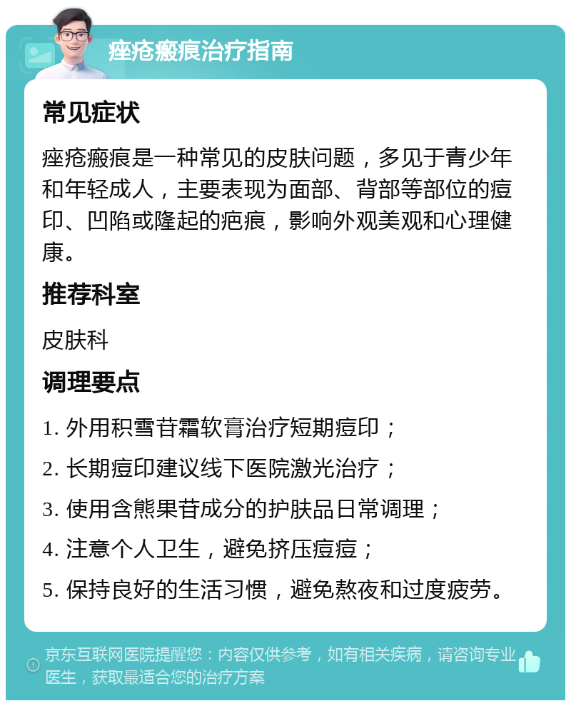 痤疮瘢痕治疗指南 常见症状 痤疮瘢痕是一种常见的皮肤问题，多见于青少年和年轻成人，主要表现为面部、背部等部位的痘印、凹陷或隆起的疤痕，影响外观美观和心理健康。 推荐科室 皮肤科 调理要点 1. 外用积雪苷霜软膏治疗短期痘印； 2. 长期痘印建议线下医院激光治疗； 3. 使用含熊果苷成分的护肤品日常调理； 4. 注意个人卫生，避免挤压痘痘； 5. 保持良好的生活习惯，避免熬夜和过度疲劳。