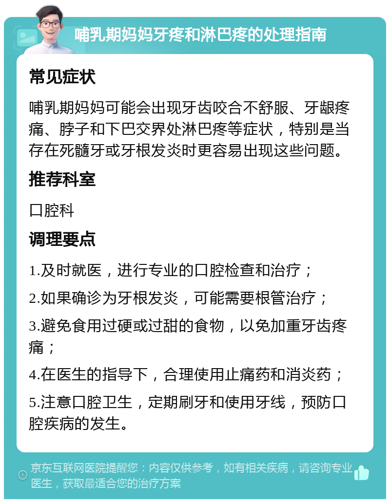 哺乳期妈妈牙疼和淋巴疼的处理指南 常见症状 哺乳期妈妈可能会出现牙齿咬合不舒服、牙龈疼痛、脖子和下巴交界处淋巴疼等症状，特别是当存在死髓牙或牙根发炎时更容易出现这些问题。 推荐科室 口腔科 调理要点 1.及时就医，进行专业的口腔检查和治疗； 2.如果确诊为牙根发炎，可能需要根管治疗； 3.避免食用过硬或过甜的食物，以免加重牙齿疼痛； 4.在医生的指导下，合理使用止痛药和消炎药； 5.注意口腔卫生，定期刷牙和使用牙线，预防口腔疾病的发生。