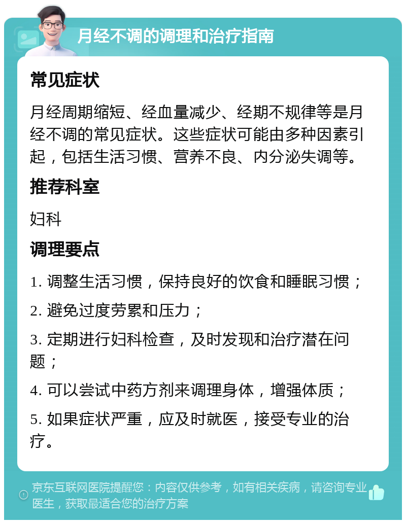 月经不调的调理和治疗指南 常见症状 月经周期缩短、经血量减少、经期不规律等是月经不调的常见症状。这些症状可能由多种因素引起，包括生活习惯、营养不良、内分泌失调等。 推荐科室 妇科 调理要点 1. 调整生活习惯，保持良好的饮食和睡眠习惯； 2. 避免过度劳累和压力； 3. 定期进行妇科检查，及时发现和治疗潜在问题； 4. 可以尝试中药方剂来调理身体，增强体质； 5. 如果症状严重，应及时就医，接受专业的治疗。